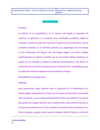 Universidad Cesar Vallejo - Centro de informática y sistemas Examen Final - Mendez Ganoza Juan 
Esteban 
Libros Contables 
Concepto 
La historia de la contabilidad y de su técnica está ligada al desarrollo del 
comercio, la agricultura y la industria como actividades económicas. Desde su 
comienzo, se buscó la manera de conservar el registro de las transacciones y de los 
resultados obtenidos en la actividad comercial. Los arqueólogos han encontrado 
en las civilizaciones del Imperio inca, del Antiguo Egipto y de Roma variadas 
manifestaciones de registros contables, que de una manera básica constituyen un 
registro de las entradas y salidas de productos comercializados y del dinero. La 
utilización de la moneda fue importante para el desarrollo de la contabilidad, ya que 
no cabía una evolución semejante en una economía de trueque.1 
Contabilidad en la Antigua Roma 
Dificultad 
para proporcionar datos objetivos sobre el desarrollo de la contabilidad en el 
Mundo Antiguo, especialmente en Roma, por la escasez de documentos conservados 
sobre la materia y por su desconocimiento formal sobre esta materia. Sí se conoce 
que gozaba de un papel relevante, así se admitía como medio jurídico de prueba la 
inscripción de préstamos en el libro contable del acreedor (Codex rationum ) y en el 
libro de ingresos y gastos, (codex accepti et expensi ). Catón el Viejo, en su obra De 
Libros contables 
3 
 