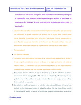Universidad Cesar Vallejo - Centro de informática y sistemas Examen Final - Mendez Ganoza Juan 
Esteban 
re rustica 4 (o Res rustica ), incluye los datos fundamentales que se requerían para 
la contabilidad y su utilización como herramienta para evaluar la gestión de los 
negocios por los "factores" frente a los propietarios agrícolas que solían residir en 
las ciudades. 
➔ Algunos historiadores han creído observar en los fragmentos incompletos que se conservan 
de contabilidad un primer desarrollo del principio de la partida doble, aunque existe 
mucha diversidad de opiniones sobre esta tesis, hay algunas citas de grandes autores, 
como Cicerón, que parecen sustentar tal hecho, pero son demasiado confusas como para 
establecer la tesis de que el método de la partida doble era conocido en la Antigüedad.5 
➔ Periodo medieval 
➔ Las prácticas contables 
➔ Son más o menos evolucionadas habituales en el mundo antiguo desaparecieron, debido a 
la casi completa extinción del comercio en Europa en los siglos posteriores a la caída del 
Imperio romano. La contabilidad tuvo que desarrollarse partiendo de cero, especialmente al 
compás del auge comercial, que tuvo su primer gran impulso con las cruzadas. 
A. Dos grandes órdenes militares, la de los templarios y la de los caballeros teutónicos, 
desarrollaron durante los siglos XII y XIII sistemas de contabilidad perfeccionados, influidos 
probablemente por las prácticas de los comerciantes libaneses con los que ambas órdenes 
tuvieron contacto en sus inicios. 
B. Los caballeros teutónicos trasladaron su actividad a las regiones bálticas y allí mantuvieron 
contacto con las ciudades comerciales de la Liga Hanseática. Esta Liga desarrolló con profecía 
la «contabilidad de factor», es decir, la del comisionista que debe rendir cuentas a su comitente. 
Libros contables 
4 
 