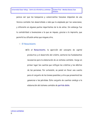Universidad Cesar Vallejo - Centro de informática y sistemas Examen Final - Mendez Ganoza Juan 
Esteban 
parece ser que los banqueros y comerciantes toscanos disponían de una 
técnica contable tan desarrollada o más que la empleada por los venecianos, 
y diferente en algunos puntos importantes de la de estos. Sin embargo fue 
la contabilidad a laveneziana a la que se impuso, gracias a la imprenta, que 
permitió su difusión antes que ninguna otra. 
○ El Renacimiento 
■ En el Renacimiento, la aparición del concepto de capital 
productivo y el desarrollo del crédito, sentaron los fundamentos 
necesarios para la elaboración de un sistema contable. Surge en 
primer lugar las cuentas que reflejan los créditos y los débitos 
de las personas. Por extensión, se pensó en llevar una cuenta 
para el conjunto de los bienes poseídos y otra que presentará las 
ganancias o las pérdidas. Este conjunto de cuentas condujo a la 
elaboración del sistema contable de partida doble. 
Libros contables 
6 
 