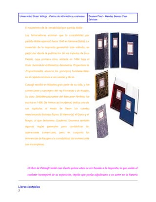 Universidad Cesar Vallejo - Centro de informática y sistemas Examen Final - Mendez Ganoza Juan 
Esteban 
El nacimiento de la contabilidad por partida doble 
Los historiadores estiman que la contabilidad por 
partida doble apareció hacia 1340 en Génova (Italia). La 
invención de la imprenta generalizó este método, en 
particular desde la publicación de los tratados de Luca 
Pacioli, cuya primera obra, editada en 1494 bajo el 
título Summa de Arithmetica, Geometria, Proportioni et 
Proportionalitá , enuncia los principios fundamentales 
en el capítulo relativo a las cuentas y libros. 
Cotrugli residió en Nápoles gran parte de su vida, y fue 
comerciante y consejero del rey Fernando I de Aragón. 
Su obra DellaMercaturaeete del Mercante Perfetto fue 
escrita en 1458. De forma casi incidental, dedica uno de 
sus capítulos al modo de llevar las cuentas 
mencionando distintos libros: El Memorial, el Diario y el 
Mayor, al que denomina Cuaderno . Enumera también 
algunas reglas generales para contabilizar las 
operaciones comerciales, pero en conjunto las 
referencias de Raugeo a la contabilidad del comerciante 
son incompletas. 
El libro de Cotrugli tardó casi ciento quince años en ser llevado a la imprenta, lo que, unido al 
carácter incompleto de su exposición, impide que pueda adjudicarse a su autor en la historia 
Libros contables 
7 
 