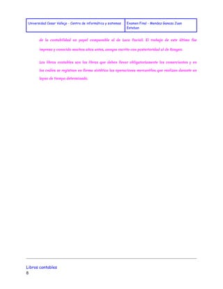 Universidad Cesar Vallejo - Centro de informática y sistemas Examen Final - Mendez Ganoza Juan 
Esteban 
de la contabilidad un papel comparable al de Luca Pacioli. El trabajo de este último fue 
impreso y conocido muchos años antes, aunque escrito con posterioridad al de Rougeo. 
Los libros contables son los libros que deben llevar obligatoriamente los comerciantes y en 
los cuáles se registran en forma sintética las operaciones mercantiles que realizan durante un 
lapso de tiempo determinado. 
Libros contables 
8 
