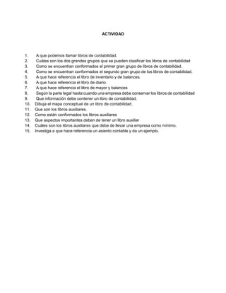 ACTIVIDAD
1. A que podemos llamar libros de contabilidad.
2. Cuáles son los dos grandes grupos que se pueden clasificar los libros de contabilidad
3. Como se encuentran conformados el primer gran grupo de libros de contabilidad.
4. Como se encuentran conformados el segundo gran grupo de los libros de contabilidad.
5. A que hace referencia el libro de inventario y de balances.
6. A que hace referencia el libro de diario.
7. A que hace referencia el libro de mayor y balances
8. Según la parte legal hasta cuando una empresa debe conservar los libros de contabilidad
9. Que información debe contener un libro de contabilidad.
10. Dibuja el mapa conceptual de un libro de contabilidad.
11. Que son los libros auxiliares.
12. Como están conformados los libros auxiliares
13. Que aspectos importantes deben de tener un libro auxiliar
14. Cuáles son los libros auxiliares que debe de llevar una empresa como mínimo.
15. Investiga a que hace referencia un asiento contable y da un ejemplo.
 