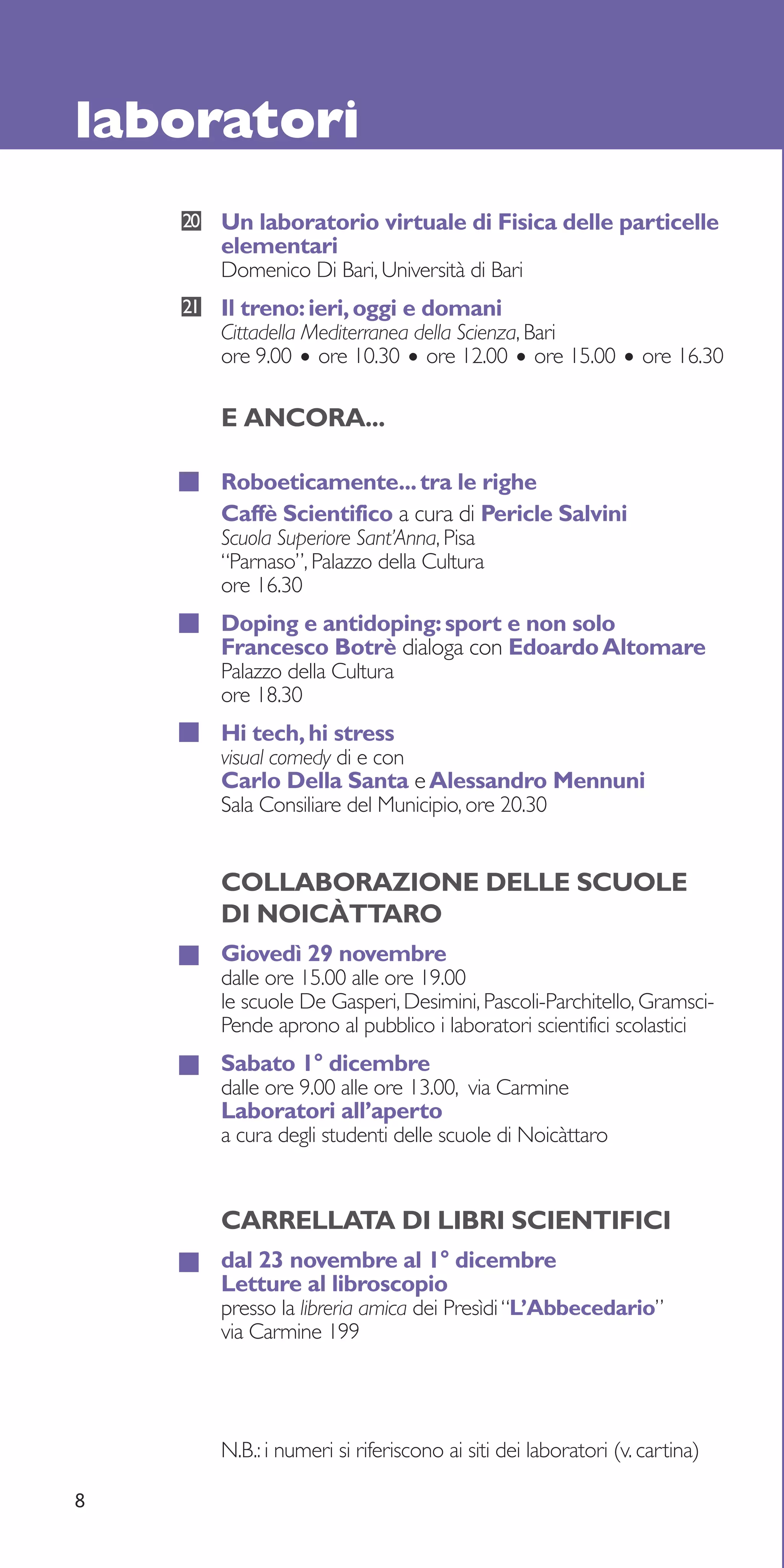 laboratori
    20   Un laboratorio virtuale di Fisica delle particelle
         elementari
         Domenico Di Bari, Università di Bari
    21   Il treno: ieri, oggi e domani
         Cittadella Mediterranea della Scienza, Bari
         ore 9.00 • ore 10.30 • ore 12.00 • ore 15.00 • ore 16.30

         E ANCORA...

         Roboeticamente... tra le righe
         Caffè Scientifico a cura di Pericle Salvini
         Scuola Superiore Sant’Anna, Pisa
         “Parnaso”, Palazzo della Cultura
         ore 16.30
         Doping e antidoping: sport e non solo
         Francesco Botrè dialoga con Edoardo Altomare
         Palazzo della Cultura
         ore 18.30
         Hi tech, hi stress
         visual comedy di e con
         Carlo Della Santa e Alessandro Mennuni
         Sala Consiliare del Municipio, ore 20.30


         COLLABORAZIONE DELLE SCUOLE
         DI NOICÀTTARO
         Giovedì 29 novembre
         dalle ore 15.00 alle ore 19.00
         le scuole De Gasperi, Desimini, Pascoli-Parchitello, Gramsci-
         Pende aprono al pubblico i laboratori scientifici scolastici
         Sabato 1° dicembre
         dalle ore 9.00 alle ore 13.00, via Carmine
         Laboratori all’aperto
         a cura degli studenti delle scuole di Noicàttaro


         CARRELLATA DI LIBRI SCIENTIFICI
         dal 23 novembre al 1° dicembre
         Letture al libroscopio
         presso la libreria amica dei Presìdi “L’Abbecedario”
         via Carmine 199




         N.B.: i numeri si riferiscono ai siti dei laboratori (v. cartina)

8
 