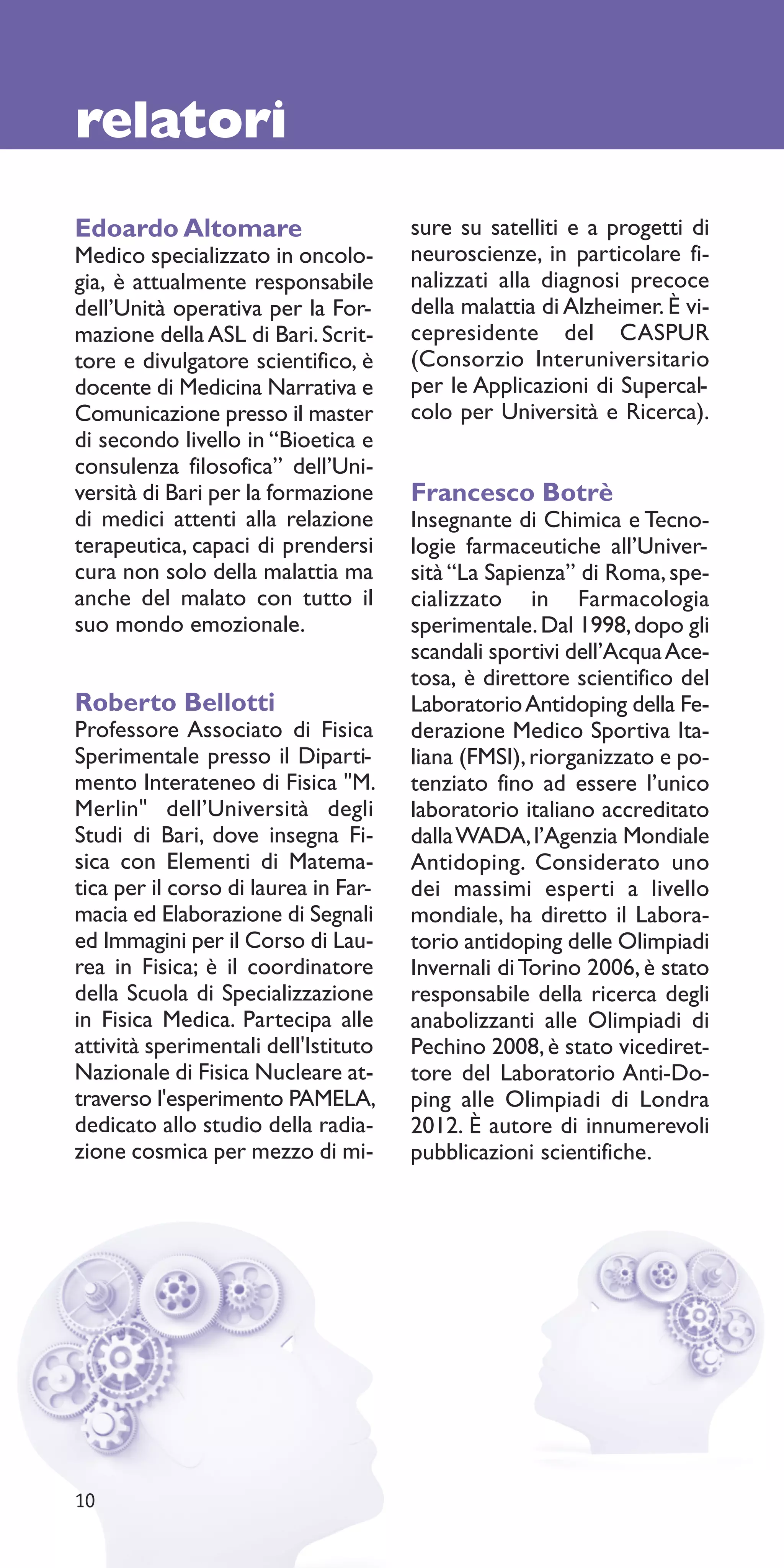 relatori
Edoardo Altomare                      sure su satelliti e a progetti di
Medico specializzato in oncolo-       neuroscienze, in particolare fi-
gia, è attualmente responsabile       nalizzati alla diagnosi precoce
dell’Unità operativa per la For-      della malattia di Alzheimer. È vi-
mazione della ASL di Bari. Scrit-     cepresidente del CASPUR
tore e divulgatore scientifico, è     (Consorzio Interuniversitario
docente di Medicina Narrativa e       per le Applicazioni di Supercal-
Comunicazione presso il master        colo per Università e Ricerca).
di secondo livello in “Bioetica e
consulenza filosofica” dell’Uni-
versità di Bari per la formazione     Francesco Botrè
di medici attenti alla relazione      Insegnante di Chimica e Tecno-
terapeutica, capaci di prendersi      logie farmaceutiche all’Univer-
cura non solo della malattia ma       sità “La Sapienza” di Roma, spe-
anche del malato con tutto il         cializzato in Farmacologia
suo mondo emozionale.                 sperimentale. Dal 1998, dopo gli
                                      scandali sportivi dell’Acqua Ace-
                                      tosa, è direttore scientifico del
Roberto Bellotti                      Laboratorio Antidoping della Fe-
Professore Associato di Fisica        derazione Medico Sportiva Ita-
Sperimentale presso il Diparti-       liana (FMSI), riorganizzato e po-
mento Interateneo di Fisica "M.       tenziato fino ad essere l’unico
Merlin" dell’Università degli         laboratorio italiano accreditato
Studi di Bari, dove insegna Fi-       dalla WADA, l’Agenzia Mondiale
sica con Elementi di Matema-          Antidoping. Considerato uno
tica per il corso di laurea in Far-   dei massimi esperti a livello
macia ed Elaborazione di Segnali      mondiale, ha diretto il Labora-
ed Immagini per il Corso di Lau-      torio antidoping delle Olimpiadi
rea in Fisica; è il coordinatore      Invernali di Torino 2006, è stato
della Scuola di Specializzazione      responsabile della ricerca degli
in Fisica Medica. Partecipa alle      anabolizzanti alle Olimpiadi di
attività sperimentali dell'Istituto   Pechino 2008, è stato vicediret-
Nazionale di Fisica Nucleare at-      tore del Laboratorio Anti-Do-
traverso l'esperimento PAMELA,        ping alle Olimpiadi di Londra
dedicato allo studio della radia-     2012. È autore di innumerevoli
zione cosmica per mezzo di mi-        pubblicazioni scientifiche.




10
 