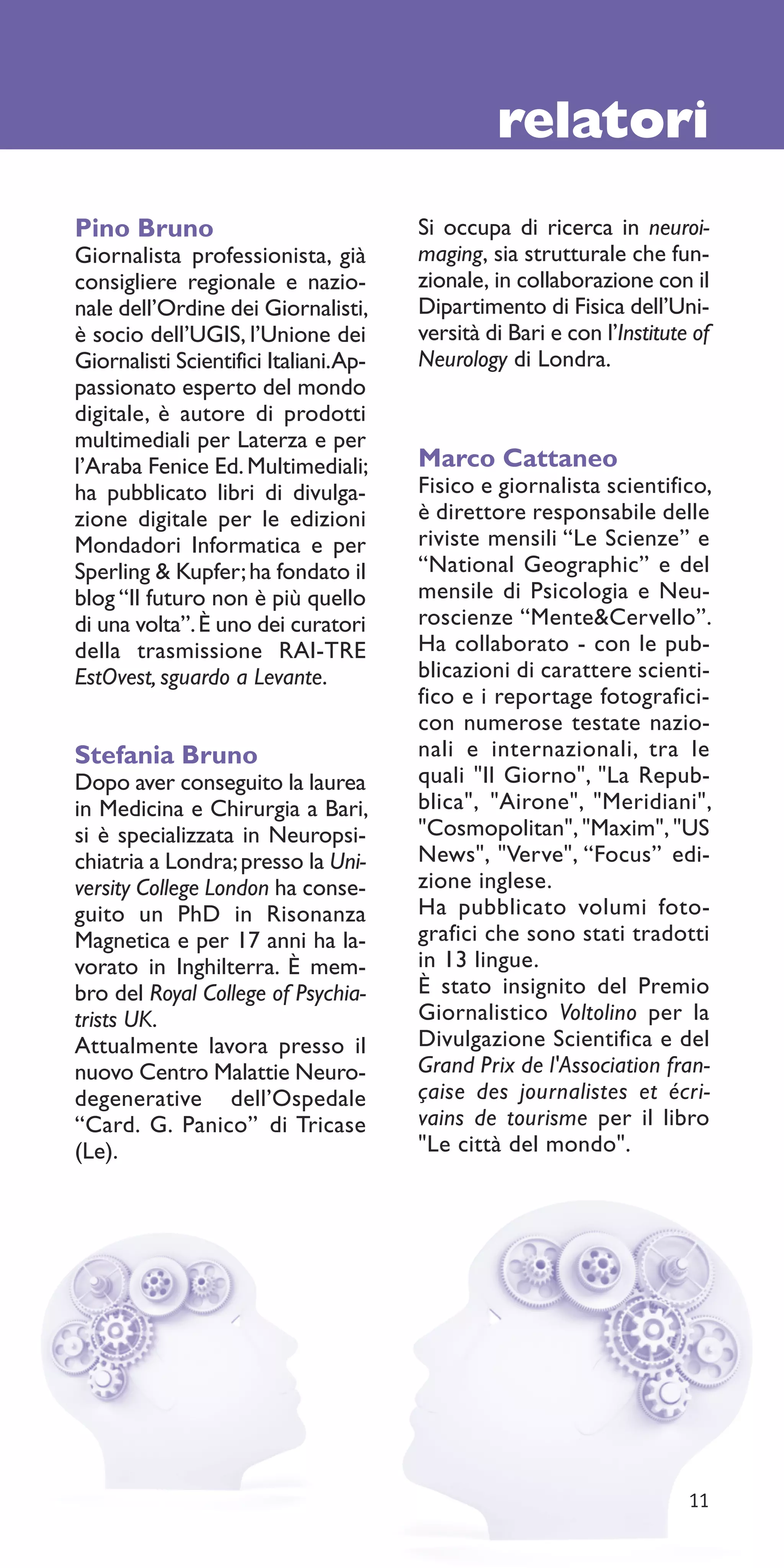 relatori
Pino Bruno                             Si occupa di ricerca in neuroi-
Giornalista professionista, già        maging, sia strutturale che fun-
consigliere regionale e nazio-         zionale, in collaborazione con il
nale dell’Ordine dei Giornalisti,      Dipartimento di Fisica dell’Uni-
è socio dell’UGIS, l’Unione dei        versità di Bari e con l’Institute of
Giornalisti Scientifici Italiani.Ap-   Neurology di Londra.
passionato esperto del mondo
digitale, è autore di prodotti
multimediali per Laterza e per
l’Araba Fenice Ed. Multimediali;       Marco Cattaneo
ha pubblicato libri di divulga-        Fisico e giornalista scientifico,
zione digitale per le edizioni         è direttore responsabile delle
Mondadori Informatica e per            riviste mensili “Le Scienze” e
Sperling & Kupfer; ha fondato il       “National Geographic” e del
blog “Il futuro non è più quello       mensile di Psicologia e Neu-
di una volta”. È uno dei curatori      roscienze “Mente&Cervello”.
della trasmissione RAI-TRE             Ha collaborato - con le pub-
EstOvest, sguardo a Levante.           blicazioni di carattere scienti-
                                       fico e i reportage fotografici-
                                       con numerose testate nazio-
Stefania Bruno                         nali e internazionali, tra le
Dopo aver conseguito la laurea         quali "Il Giorno", "La Repub-
in Medicina e Chirurgia a Bari,        blica", "Airone", "Meridiani",
si è specializzata in Neuropsi-        "Cosmopolitan", "Maxim", "US
chiatria a Londra; presso la Uni-      News", "Verve", “Focus” edi-
versity College London ha conse-       zione inglese.
guito un PhD in Risonanza              Ha pubblicato volumi foto-
Magnetica e per 17 anni ha la-         grafici che sono stati tradotti
vorato in Inghilterra. È mem-          in 13 lingue.
bro del Royal College of Psychia-      È stato insignito del Premio
trists UK.                             Giornalistico Voltolino per la
Attualmente lavora presso il           Divulgazione Scientifica e del
nuovo Centro Malattie Neuro-           Grand Prix de l'Association fran-
degenerative dell’Ospedale             çaise des journalistes et écri-
“Card. G. Panico” di Tricase           vains de tourisme per il libro
(Le).                                  "Le città del mondo".




                                                                        11
 