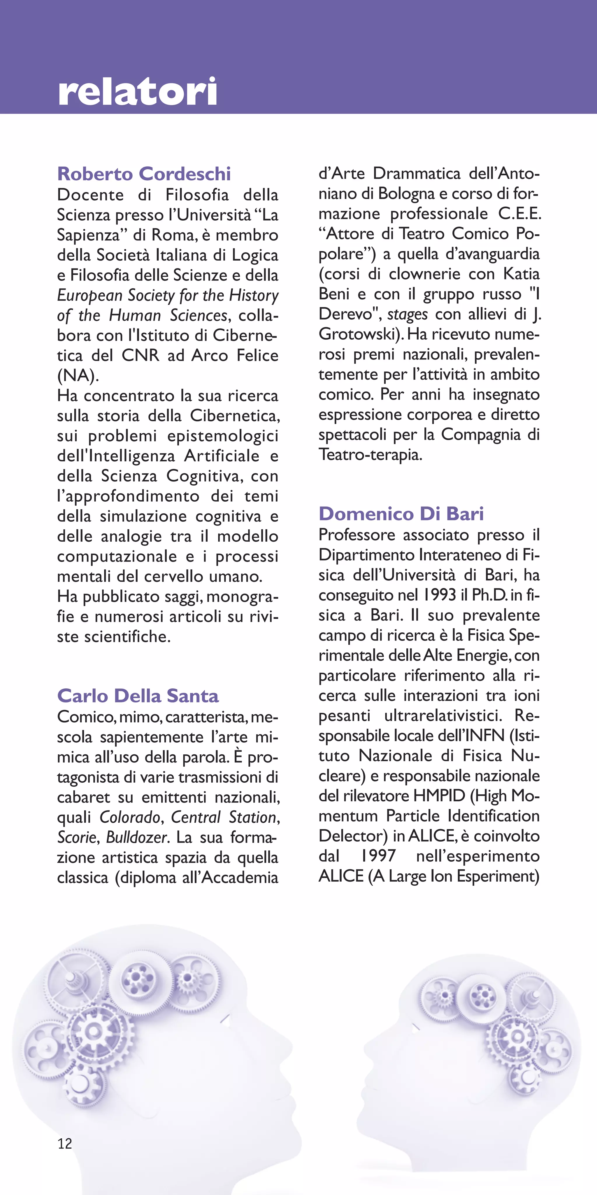 relatori
Roberto Cordeschi                    d’Arte Drammatica dell’Anto-
Docente di Filosofia della           niano di Bologna e corso di for-
Scienza presso l’Università “La      mazione professionale C.E.E.
Sapienza” di Roma, è membro          “Attore di Teatro Comico Po-
della Società Italiana di Logica     polare”) a quella d’avanguardia
e Filosofia delle Scienze e della    (corsi di clownerie con Katia
European Society for the History     Beni e con il gruppo russo "I
of the Human Sciences, colla-        Derevo", stages con allievi di J.
bora con l'Istituto di Ciberne-      Grotowski). Ha ricevuto nume-
tica del CNR ad Arco Felice          rosi premi nazionali, prevalen-
(NA).                                temente per l’attività in ambito
Ha concentrato la sua ricerca        comico. Per anni ha insegnato
sulla storia della Cibernetica,      espressione corporea e diretto
sui problemi epistemologici          spettacoli per la Compagnia di
dell'Intelligenza Artificiale e      Teatro-terapia.
della Scienza Cognitiva, con
l’approfondimento dei temi
della simulazione cognitiva e        Domenico Di Bari
delle analogie tra il modello        Professore associato presso il
computazionale e i processi          Dipartimento Interateneo di Fi-
mentali del cervello umano.          sica dell’Università di Bari, ha
Ha pubblicato saggi, monogra-        conseguito nel 1993 il Ph.D. in fi-
fie e numerosi articoli su rivi-     sica a Bari. Il suo prevalente
ste scientifiche.                    campo di ricerca è la Fisica Spe-
                                     rimentale delle Alte Energie, con
                                     particolare riferimento alla ri-
Carlo Della Santa                    cerca sulle interazioni tra ioni
Comico, mimo, caratterista, me-      pesanti ultrarelativistici. Re-
scola sapientemente l’arte mi-       sponsabile locale dell’INFN (Isti-
mica all’uso della parola. È pro-    tuto Nazionale di Fisica Nu-
tagonista di varie trasmissioni di   cleare) e responsabile nazionale
cabaret su emittenti nazionali,      del rilevatore HMPID (High Mo-
quali Colorado, Central Station,     mentum Particle Identification
Scorie, Bulldozer. La sua forma-     Delector) in ALICE, è coinvolto
zione artistica spazia da quella     dal 1997 nell’esperimento
classica (diploma all’Accademia      ALICE (A Large Ion Esperiment)




12
 