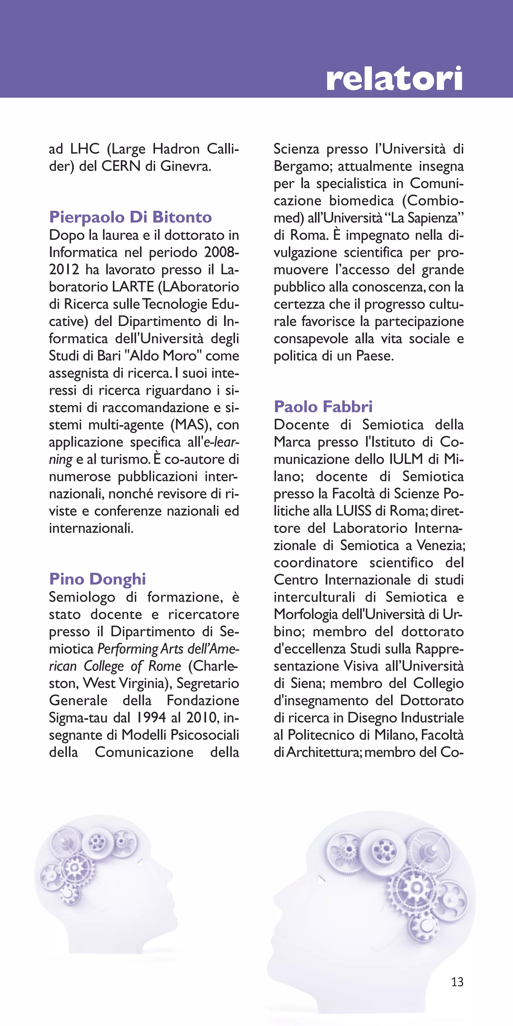 relatori
ad LHC (Large Hadron Calli-           Scienza presso l’Università di
der) del CERN di Ginevra.             Bergamo; attualmente insegna
                                      per la specialistica in Comuni-
                                      cazione biomedica (Combio-
Pierpaolo Di Bitonto                  med) all’Università “La Sapienza”
Dopo la laurea e il dottorato in      di Roma. È impegnato nella di-
Informatica nel periodo 2008-         vulgazione scientifica per pro-
2012 ha lavorato presso il La-        muovere l’accesso del grande
boratorio LARTE (LAboratorio          pubblico alla conoscenza, con la
di Ricerca sulle Tecnologie Edu-      certezza che il progresso cultu-
cative) del Dipartimento di In-       rale favorisce la partecipazione
formatica dell'Università degli       consapevole alla vita sociale e
Studi di Bari "Aldo Moro" come        politica di un Paese.
assegnista di ricerca. I suoi inte-
ressi di ricerca riguardano i si-
stemi di raccomandazione e si-        Paolo Fabbri
stemi multi-agente (MAS), con         Docente di Semiotica della
applicazione specifica all'e-lear-    Marca presso l'Istituto di Co-
ning e al turismo. È co-autore di     municazione dello IULM di Mi-
numerose pubblicazioni inter-         lano; docente di Semiotica
nazionali, nonché revisore di ri-     presso la Facoltà di Scienze Po-
viste e conferenze nazionali ed       litiche alla LUISS di Roma; diret-
internazionali.                       tore del Laboratorio Interna-
                                      zionale di Semiotica a Venezia;
                                      coordinatore scientifico del
Pino Donghi                           Centro Internazionale di studi
Semiologo di formazione, è            interculturali di Semiotica e
stato docente e ricercatore           Morfologia dell'Università di Ur-
presso il Dipartimento di Se-         bino; membro del dottorato
miotica Performing Arts dell’Ame-     d'eccellenza Studi sulla Rappre-
rican College of Rome (Charle-        sentazione Visiva all’Università
ston, West Virginia), Segretario      di Siena; membro del Collegio
Generale della Fondazione             d'insegnamento del Dottorato
Sigma-tau dal 1994 al 2010, in-       di ricerca in Disegno Industriale
segnante di Modelli Psicosociali      al Politecnico di Milano, Facoltà
della Comunicazione della             di Architettura; membro del Co-




                                                                     13
 