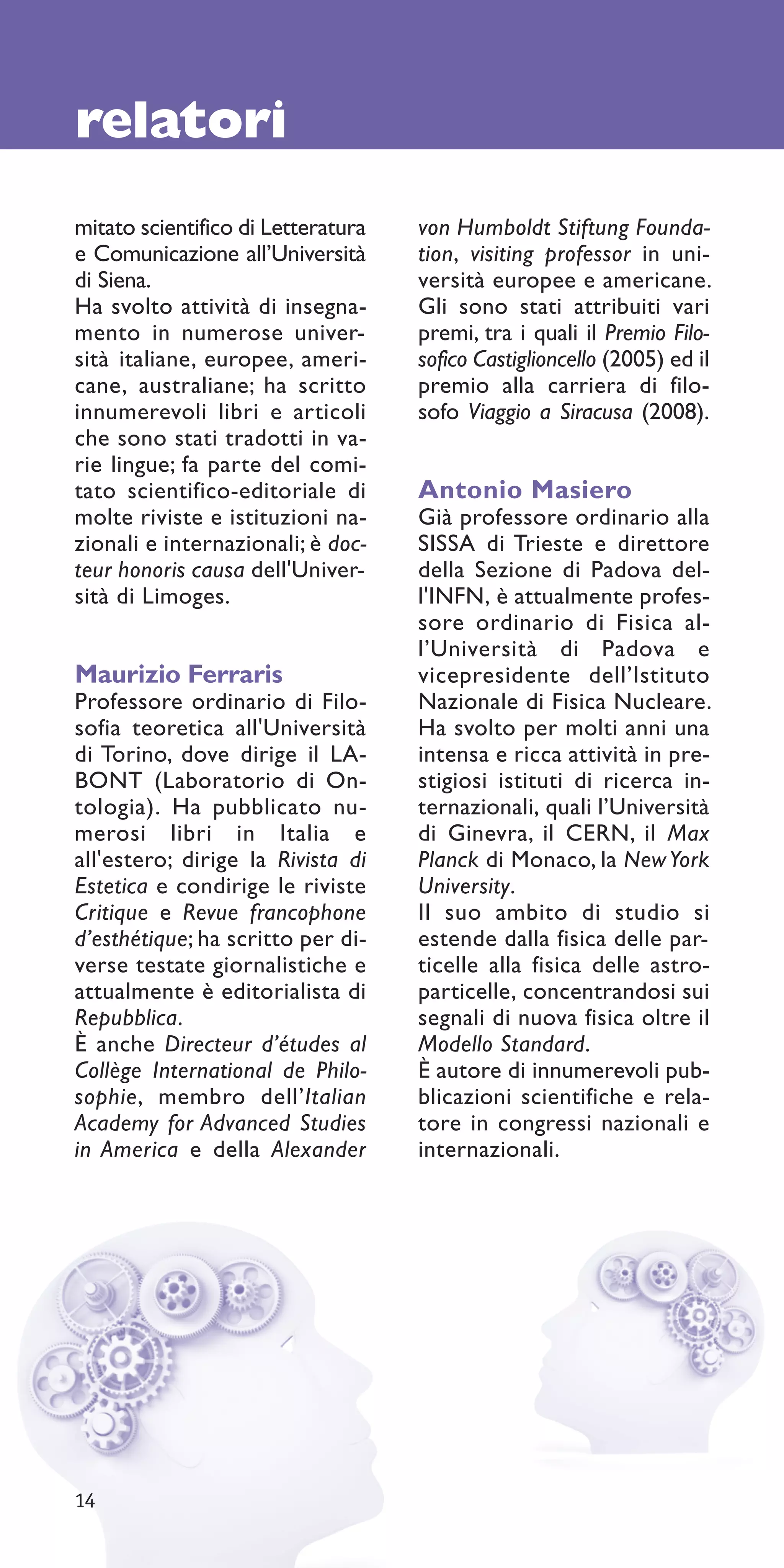 relatori
mitato scientifico di Letteratura   von Humboldt Stiftung Founda-
e Comunicazione all’Università      tion, visiting professor in uni-
di Siena.                           versità europee e americane.
Ha svolto attività di insegna-      Gli sono stati attribuiti vari
mento in numerose univer-           premi, tra i quali il Premio Filo-
sità italiane, europee, ameri-      sofico Castiglioncello (2005) ed il
cane, australiane; ha scritto       premio alla carriera di filo-
innumerevoli libri e articoli       sofo Viaggio a Siracusa (2008).
che sono stati tradotti in va-
rie lingue; fa parte del comi-
tato scientifico-editoriale di      Antonio Masiero
molte riviste e istituzioni na-     Già professore ordinario alla
zionali e internazionali; è doc-    SISSA di Trieste e direttore
teur honoris causa dell'Univer-     della Sezione di Padova del-
sità di Limoges.                    l'INFN, è attualmente profes-
                                    sore ordinario di Fisica al-
                                    l’Università di Padova e
Maurizio Ferraris                   vicepresidente dell’Istituto
Professore ordinario di Filo-       Nazionale di Fisica Nucleare.
sofia teoretica all'Università      Ha svolto per molti anni una
di Torino, dove dirige il LA-       intensa e ricca attività in pre-
BONT (Laboratorio di On-            stigiosi istituti di ricerca in-
tologia). Ha pubblicato nu-         ternazionali, quali l’Università
merosi libri in Italia e            di Ginevra, il CERN, il Max
all'estero; dirige la Rivista di    Planck di Monaco, la New York
Estetica e condirige le riviste     University.
Critique e Revue francophone        Il suo ambito di studio si
d’esthétique; ha scritto per di-    estende dalla fisica delle par-
verse testate giornalistiche e      ticelle alla fisica delle astro-
attualmente è editorialista di      particelle, concentrandosi sui
Repubblica.                         segnali di nuova fisica oltre il
È anche Directeur d’études al       Modello Standard.
Collège International de Philo-     È autore di innumerevoli pub-
sophie, membro dell’Italian         blicazioni scientifiche e rela-
Academy for Advanced Studies        tore in congressi nazionali e
in America e della Alexander        internazionali.




14
 