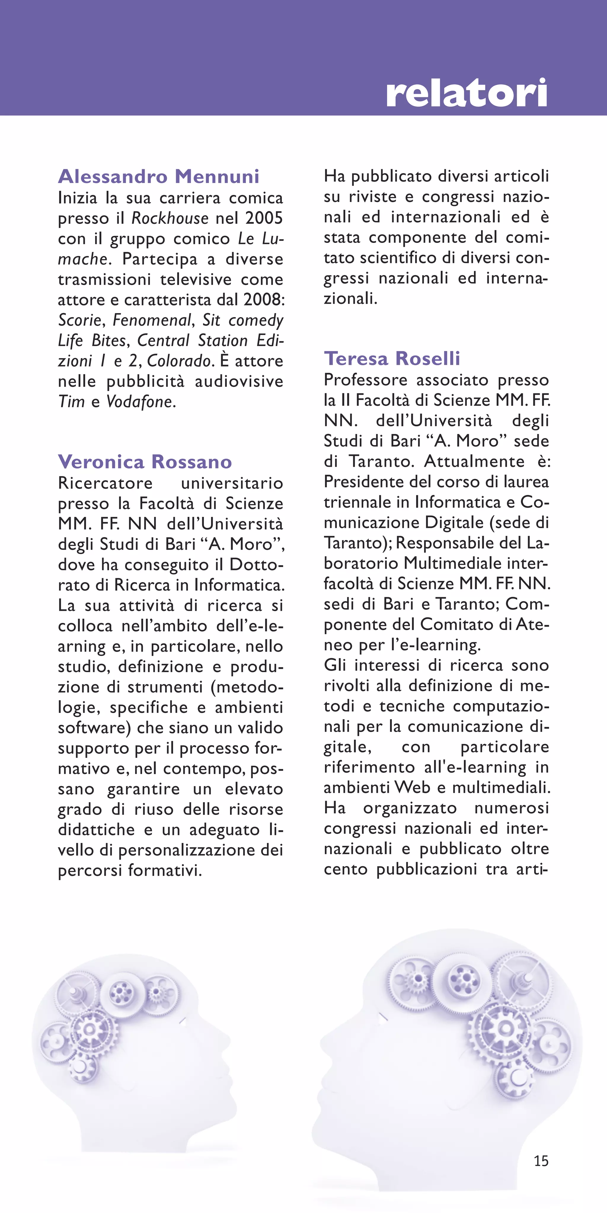 relatori
Alessandro Mennuni                 Ha pubblicato diversi articoli
Inizia la sua carriera comica      su riviste e congressi nazio-
presso il Rockhouse nel 2005       nali ed internazionali ed è
con il gruppo comico Le Lu-        stata componente del comi-
mache. Partecipa a diverse         tato scientifico di diversi con-
trasmissioni televisive come       gressi nazionali ed interna-
attore e caratterista dal 2008:    zionali.
Scorie, Fenomenal, Sit comedy
Life Bites, Central Station Edi-
zioni 1 e 2, Colorado. È attore    Teresa Roselli
nelle pubblicità audiovisive       Professore associato presso
Tim e Vodafone.                    la II Facoltà di Scienze MM. FF.
                                   NN. dell’Università degli
                                   Studi di Bari “A. Moro” sede
Veronica Rossano                   di Taranto. Attualmente è:
Ricercatore      universitario     Presidente del corso di laurea
presso la Facoltà di Scienze       triennale in Informatica e Co-
MM. FF. NN dell’Università         municazione Digitale (sede di
degli Studi di Bari “A. Moro”,     Taranto); Responsabile del La-
dove ha conseguito il Dotto-       boratorio Multimediale inter-
rato di Ricerca in Informatica.    facoltà di Scienze MM. FF. NN.
La sua attività di ricerca si      sedi di Bari e Taranto; Com-
colloca nell’ambito dell’e-le-     ponente del Comitato di Ate-
arning e, in particolare, nello    neo per l’e-learning.
studio, definizione e produ-       Gli interessi di ricerca sono
zione di strumenti (metodo-        rivolti alla definizione di me-
logie, specifiche e ambienti       todi e tecniche computazio-
software) che siano un valido      nali per la comunicazione di-
supporto per il processo for-      gitale,     con      particolare
mativo e, nel contempo, pos-       riferimento all'e-learning in
sano garantire un elevato          ambienti Web e multimediali.
grado di riuso delle risorse       Ha organizzato numerosi
didattiche e un adeguato li-       congressi nazionali ed inter-
vello di personalizzazione dei     nazionali e pubblicato oltre
percorsi formativi.                cento pubblicazioni tra arti-




                                                                15
 
