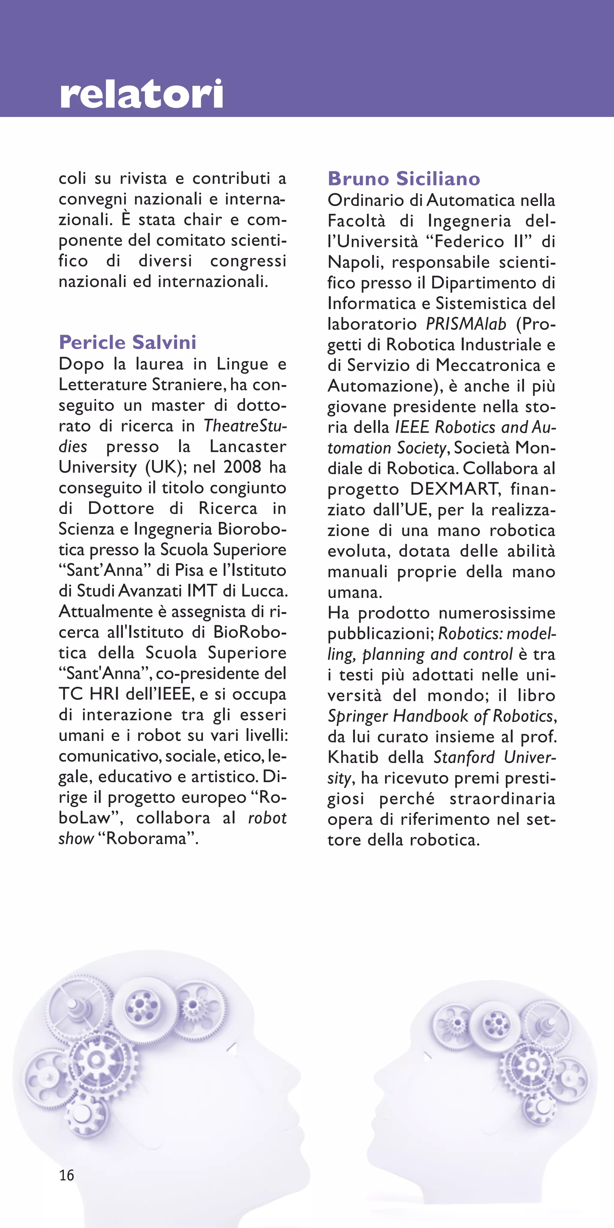 relatori
coli su rivista e contributi a      Bruno Siciliano
convegni nazionali e interna-       Ordinario di Automatica nella
zionali. È stata chair e com-       Facoltà di Ingegneria del-
ponente del comitato scienti-       l’Università “Federico II” di
fico di diversi congressi           Napoli, responsabile scienti-
nazionali ed internazionali.        fico presso il Dipartimento di
                                    Informatica e Sistemistica del
                                    laboratorio PRISMAlab (Pro-
Pericle Salvini                     getti di Robotica Industriale e
Dopo la laurea in Lingue e          di Servizio di Meccatronica e
Letterature Straniere, ha con-      Automazione), è anche il più
seguito un master di dotto-         giovane presidente nella sto-
rato di ricerca in TheatreStu-      ria della IEEE Robotics and Au-
dies presso la Lancaster            tomation Society, Società Mon-
University (UK); nel 2008 ha        diale di Robotica. Collabora al
conseguito il titolo congiunto      progetto DEXMART, finan-
di Dottore di Ricerca in            ziato dall’UE, per la realizza-
Scienza e Ingegneria Biorobo-       zione di una mano robotica
tica presso la Scuola Superiore     evoluta, dotata delle abilità
“Sant’Anna” di Pisa e l’Istituto    manuali proprie della mano
di Studi Avanzati IMT di Lucca.     umana.
Attualmente è assegnista di ri-     Ha prodotto numerosissime
cerca all'Istituto di BioRobo-      pubblicazioni; Robotics: model-
tica della Scuola Superiore         ling, planning and control è tra
“Sant'Anna”, co-presidente del      i testi più adottati nelle uni-
TC HRI dell’IEEE, e si occupa       versità del mondo; il libro
di interazione tra gli esseri       Springer Handbook of Robotics,
umani e i robot su vari livelli:    da lui curato insieme al prof.
comunicativo, sociale, etico, le-   Khatib della Stanford Univer-
gale, educativo e artistico. Di-    sity, ha ricevuto premi presti-
rige il progetto europeo “Ro-       giosi perché straordinaria
boLaw”, collabora al robot          opera di riferimento nel set-
show “Roborama”.                    tore della robotica.




16
 