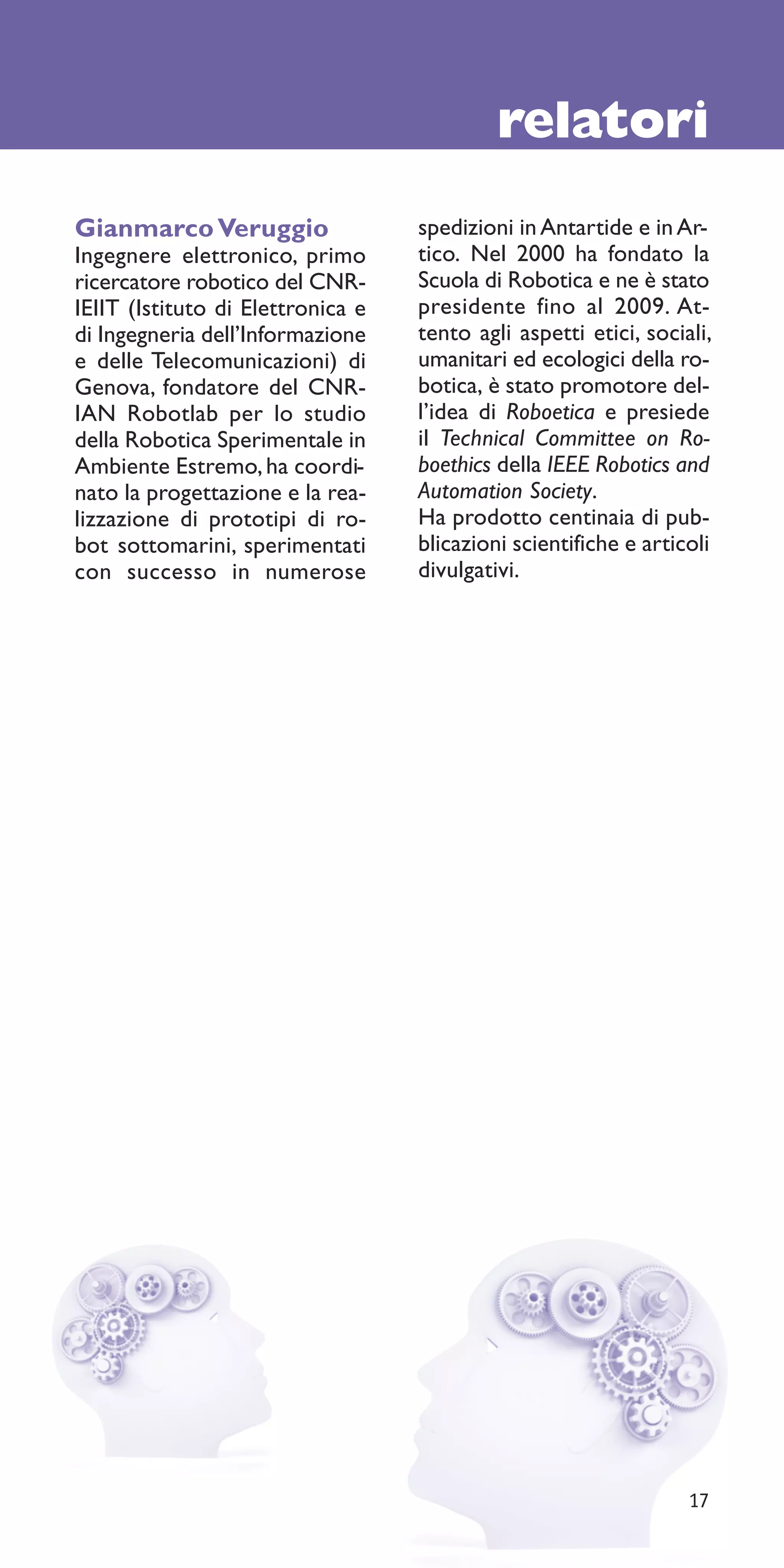 relatori
Gianmarco Veruggio                 spedizioni in Antartide e in Ar-
Ingegnere elettronico, primo       tico. Nel 2000 ha fondato la
ricercatore robotico del CNR-      Scuola di Robotica e ne è stato
IEIIT (Istituto di Elettronica e   presidente fino al 2009. At-
di Ingegneria dell’Informazione    tento agli aspetti etici, sociali,
e delle Telecomunicazioni) di      umanitari ed ecologici della ro-
Genova, fondatore del CNR-         botica, è stato promotore del-
IAN Robotlab per lo studio         l’idea di Roboetica e presiede
della Robotica Sperimentale in     il Technical Committee on Ro-
Ambiente Estremo, ha coordi-       boethics della IEEE Robotics and
nato la progettazione e la rea-    Automation Society.
lizzazione di prototipi di ro-     Ha prodotto centinaia di pub-
bot sottomarini, sperimentati      blicazioni scientifiche e articoli
con successo in numerose           divulgativi.




                                                                  17
 