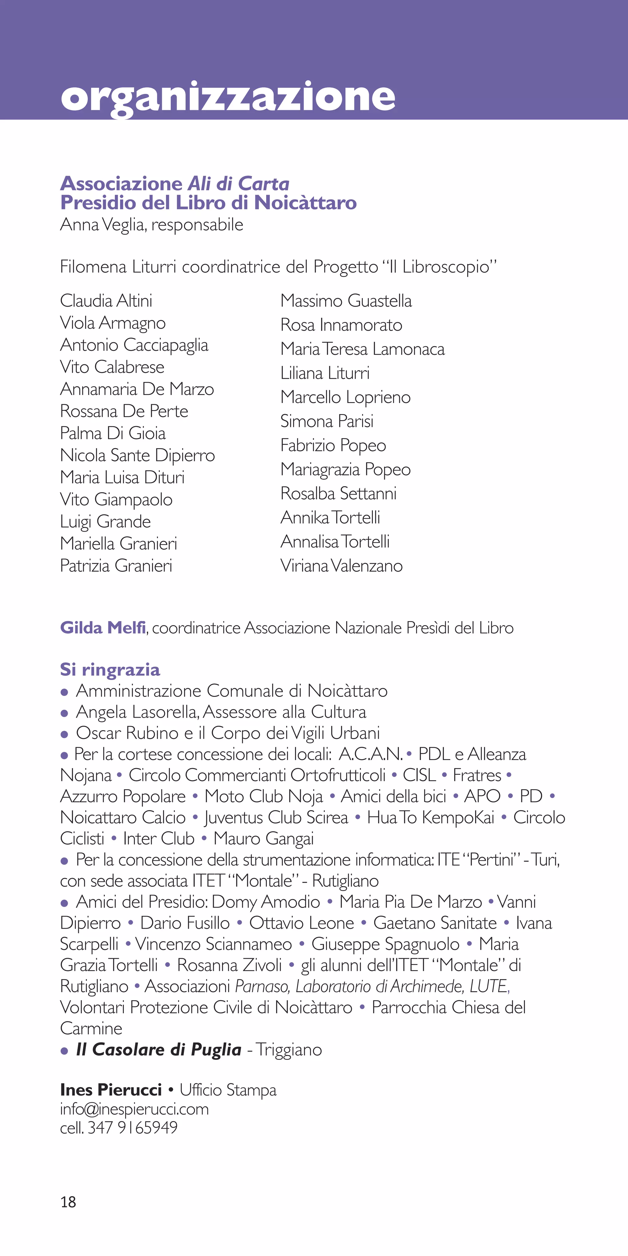 organizzazione
Associazione Ali di Carta
Presidio del Libro di Noicàttaro
Anna Veglia, responsabile

Filomena Liturri coordinatrice del Progetto “Il Libroscopio”
Claudia Altini                   Massimo Guastella
Viola Armagno                    Rosa Innamorato
Antonio Cacciapaglia             Maria Teresa Lamonaca
Vito Calabrese                   Liliana Liturri
Annamaria De Marzo               Marcello Loprieno
Rossana De Perte
                                 Simona Parisi
Palma Di Gioia
                                 Fabrizio Popeo
Nicola Sante Dipierro
Maria Luisa Dituri               Mariagrazia Popeo
Vito Giampaolo                   Rosalba Settanni
Luigi Grande                     Annika Tortelli
Mariella Granieri                Annalisa Tortelli
Patrizia Granieri                Viriana Valenzano


Gilda Melfi, coordinatrice Associazione Nazionale Presìdi del Libro

Si ringrazia
• Amministrazione Comunale di Noicàttaro
• Angela Lasorella, Assessore alla Cultura
• Oscar Rubino e il Corpo dei Vigili Urbani
• Per la cortese concessione dei locali: A.C.A.N.• PDL e Alleanza
Nojana • Circolo Commercianti Ortofrutticoli • CISL • Fratres •
Azzurro Popolare • Moto Club Noja • Amici della bici • APO • PD •
Noicattaro Calcio • Juventus Club Scirea • Hua To KempoKai • Circolo
Ciclisti • Inter Club • Mauro Gangai
• Per la concessione della strumentazione informatica: ITE “Pertini” - Turi,
con sede associata ITET “Montale” - Rutigliano
• Amici del Presidio: Domy Amodio • Maria Pia De Marzo •Vanni
Dipierro • Dario Fusillo • Ottavio Leone • Gaetano Sanitate • Ivana
Scarpelli • Vincenzo Sciannameo • Giuseppe Spagnuolo • Maria
Grazia Tortelli • Rosanna Zivoli • gli alunni dell’ITET “Montale” di
Rutigliano • Associazioni Parnaso, Laboratorio di Archimede, LUTE,
Volontari Protezione Civile di Noicàttaro • Parrocchia Chiesa del
Carmine
• Il Casolare di Puglia - Triggiano
Ines Pierucci • Ufficio Stampa
info@inespierucci.com
cell. 347 9165949



18
 