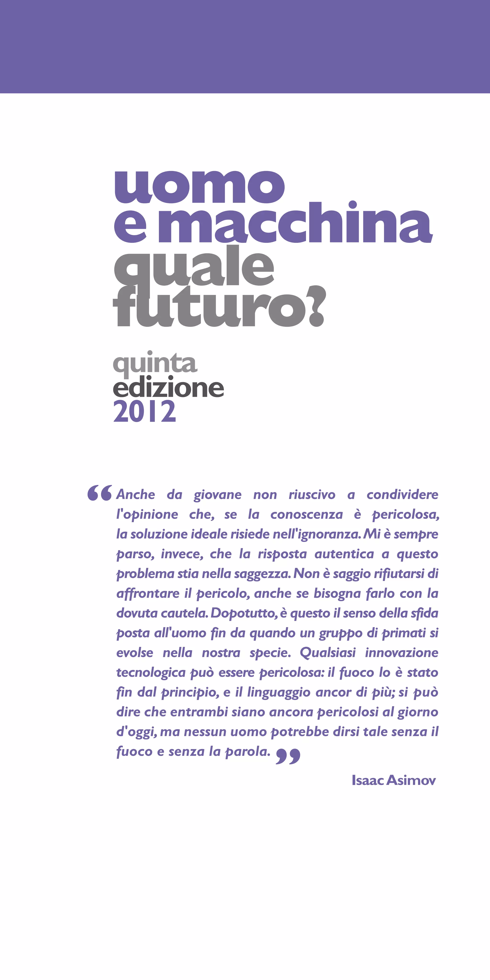 uomo
e macchina
quale
futuro?
quinta
edizione
2012

“   Anche da giovane non riuscivo a condividere
    l'opinione che, se la conoscenza è pericolosa,
    la soluzione ideale risiede nell'ignoranza. Mi è sempre
    parso, invece, che la risposta autentica a questo
    problema stia nella saggezza. Non è saggio rifiutarsi di
    affrontare il pericolo, anche se bisogna farlo con la
    dovuta cautela. Dopotutto, è questo il senso della sfida
    posta all'uomo fin da quando un gruppo di primati si
    evolse nella nostra specie. Qualsiasi innovazione
    tecnologica può essere pericolosa: il fuoco lo è stato
    fin dal principio, e il linguaggio ancor di più; si può
    dire che entrambi siano ancora pericolosi al giorno
    d'oggi, ma nessun uomo potrebbe dirsi tale senza il
    fuoco e senza la parola.
                               ”            Isaac Asimov
 