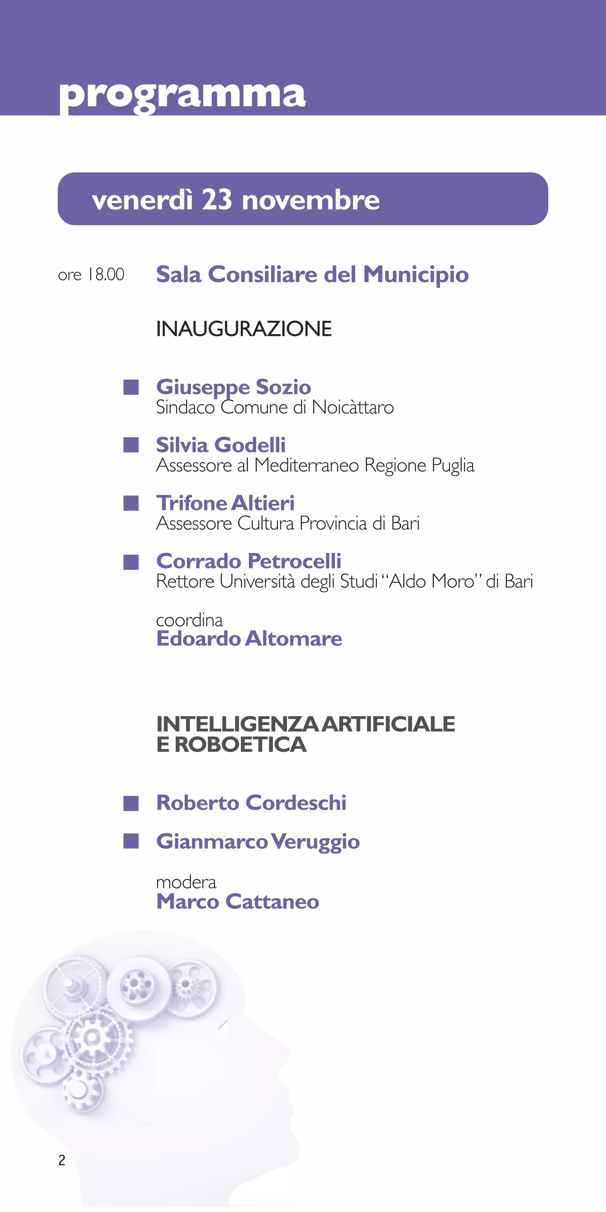 programma

    venerdì 23 novembre

ore 18.00   Sala Consiliare del Municipio

            INAUGURAZIONE

            Giuseppe Sozio
            Sindaco Comune di Noicàttaro
            Silvia Godelli
            Assessore al Mediterraneo Regione Puglia
            Trifone Altieri
            Assessore Cultura Provincia di Bari
            Corrado Petrocelli
            Rettore Università degli Studi “Aldo Moro” di Bari
            coordina
            Edoardo Altomare


            INTELLIGENZA ARTIFICIALE
            E ROBOETICA

            Roberto Cordeschi
            Gianmarco Veruggio
            modera
            Marco Cattaneo




2
 