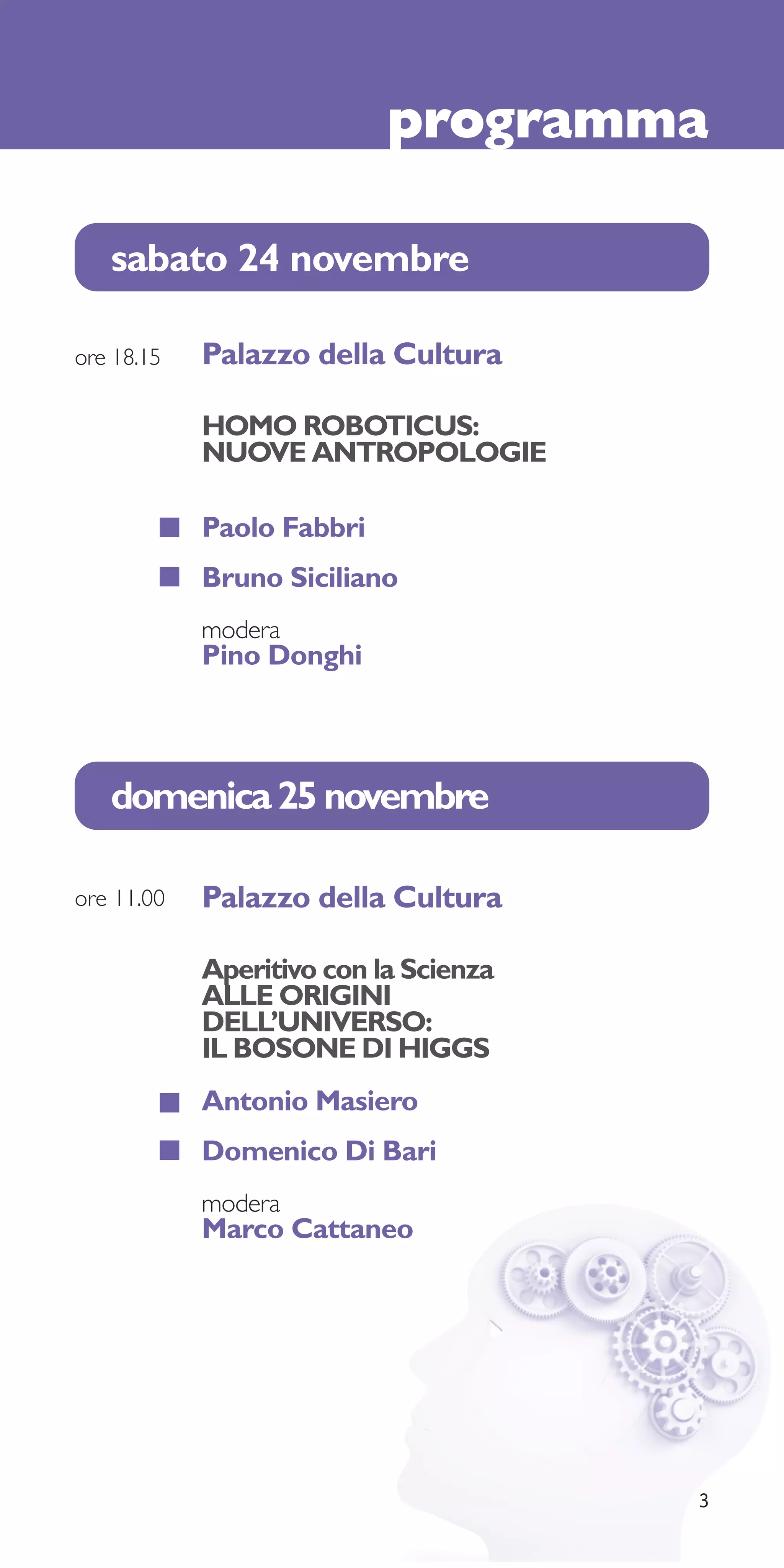 programma

   sabato 24 novembre

ore 18.15   Palazzo della Cultura

            HOMO ROBOTICUS:
            NUOVE ANTROPOLOGIE

            Paolo Fabbri
            Bruno Siciliano
            modera
            Pino Donghi



   domenica 25 novembre

ore 11.00   Palazzo della Cultura

            Aperitivo con la Scienza
            ALLE ORIGINI
            DELL’UNIVERSO:
            IL BOSONE DI HIGGS
            Antonio Masiero
            Domenico Di Bari
            modera
            Marco Cattaneo




                                       3
 