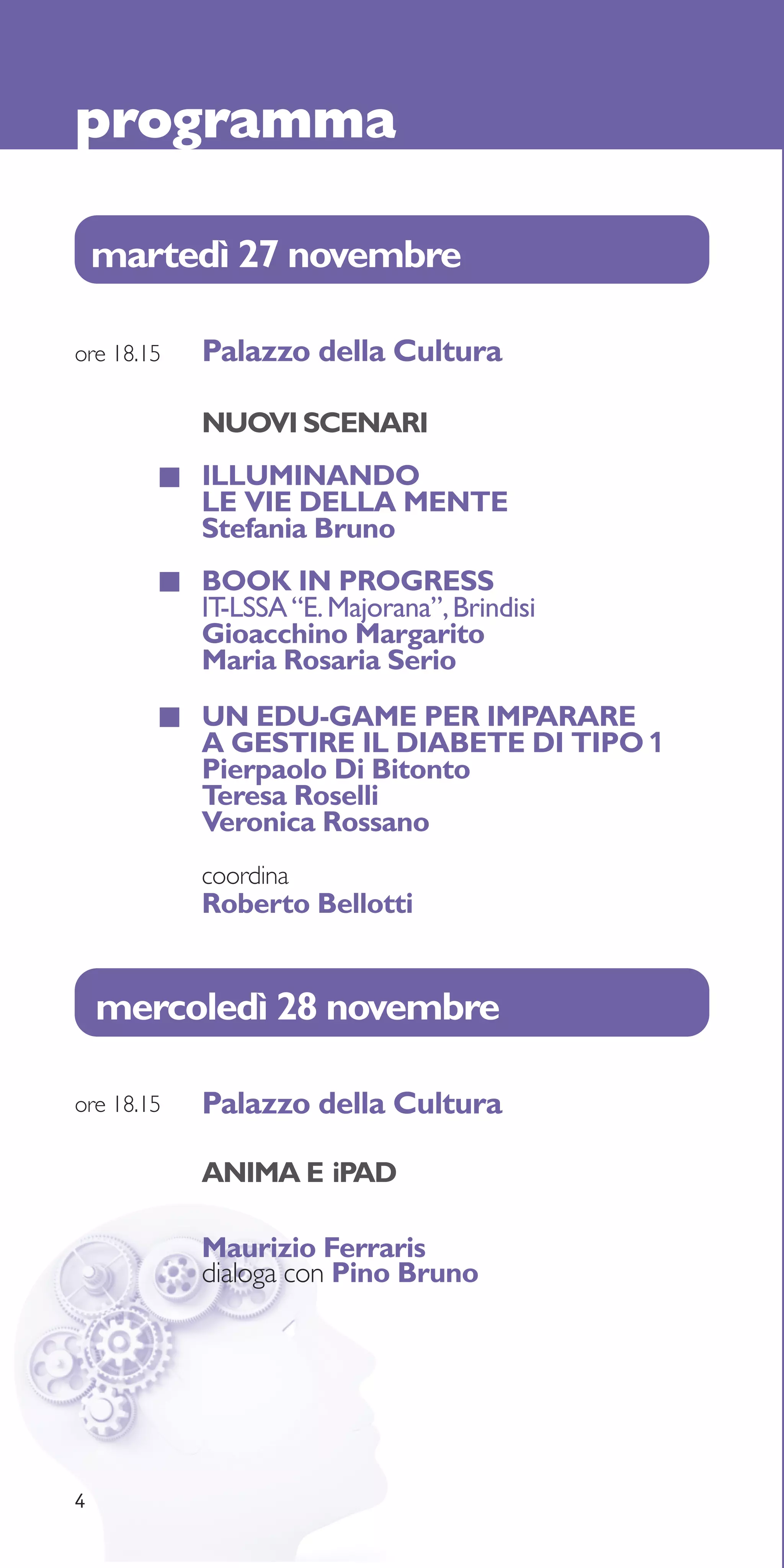 programma

    martedì 27 novembre

ore 18.15   Palazzo della Cultura

            NUOVI SCENARI
            ILLUMINANDO
            LE VIE DELLA MENTE
            Stefania Bruno
            BOOK IN PROGRESS
            IT-LSSA “E. Majorana”, Brindisi
            Gioacchino Margarito
            Maria Rosaria Serio
            UN EDU-GAME PER IMPARARE
            A GESTIRE IL DIABETE DI TIPO 1
            Pierpaolo Di Bitonto
            Teresa Roselli
            Veronica Rossano
            coordina
            Roberto Bellotti


    mercoledì 28 novembre

ore 18.15   Palazzo della Cultura

            ANIMA E iPAD

            Maurizio Ferraris
            dialoga con Pino Bruno




4
 