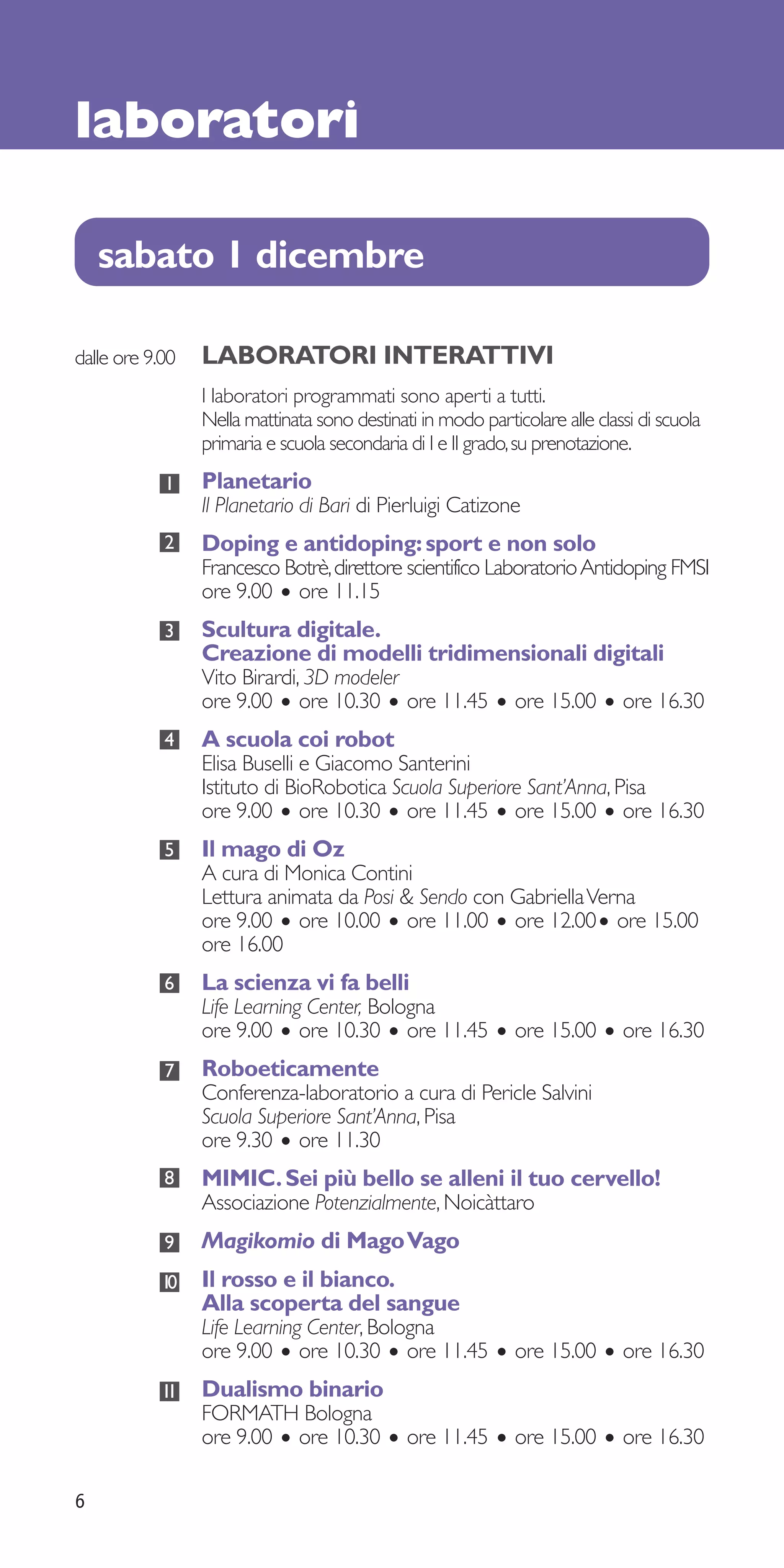 laboratori

    sabato 1 dicembre

dalle ore 9.00   LABORATORI INTERATTIVI
                 I laboratori programmati sono aperti a tutti.
                 Nella mattinata sono destinati in modo particolare alle classi di scuola
                 primaria e scuola secondaria di I e II grado, su prenotazione.
            1    Planetario
                 Il Planetario di Bari di Pierluigi Catizone
            2    Doping e antidoping: sport e non solo
                 Francesco Botrè, direttore scientifico Laboratorio Antidoping FMSI
                 ore 9.00 • ore 11.15
            3    Scultura digitale.
                 Creazione di modelli tridimensionali digitali
                 Vito Birardi, 3D modeler
                 ore 9.00 • ore 10.30 • ore 11.45 • ore 15.00 • ore 16.30
            4    A scuola coi robot
                 Elisa Buselli e Giacomo Santerini
                 Istituto di BioRobotica Scuola Superiore Sant’Anna, Pisa
                 ore 9.00 • ore 10.30 • ore 11.45 • ore 15.00 • ore 16.30
            5    Il mago di Oz
                 A cura di Monica Contini
                 Lettura animata da Posi & Sendo con Gabriella Verna
                 ore 9.00 • ore 10.00 • ore 11.00 • ore 12.00• ore 15.00
                 ore 16.00
            6    La scienza vi fa belli
                 Life Learning Center, Bologna
                 ore 9.00 • ore 10.30 • ore 11.45 • ore 15.00 • ore 16.30
            7    Roboeticamente
                 Conferenza-laboratorio a cura di Pericle Salvini
                 Scuola Superiore Sant’Anna, Pisa
                 ore 9.30 • ore 11.30
            8    MIMIC. Sei più bello se alleni il tuo cervello!
                 Associazione Potenzialmente, Noicàttaro
            9    Magikomio di Mago Vago
            10   Il rosso e il bianco.
                 Alla scoperta del sangue
                 Life Learning Center, Bologna
                 ore 9.00 • ore 10.30 • ore 11.45 • ore 15.00 • ore 16.30
            11   Dualismo binario
                 FORMATH Bologna
                 ore 9.00 • ore 10.30 • ore 11.45 • ore 15.00 • ore 16.30

6
 