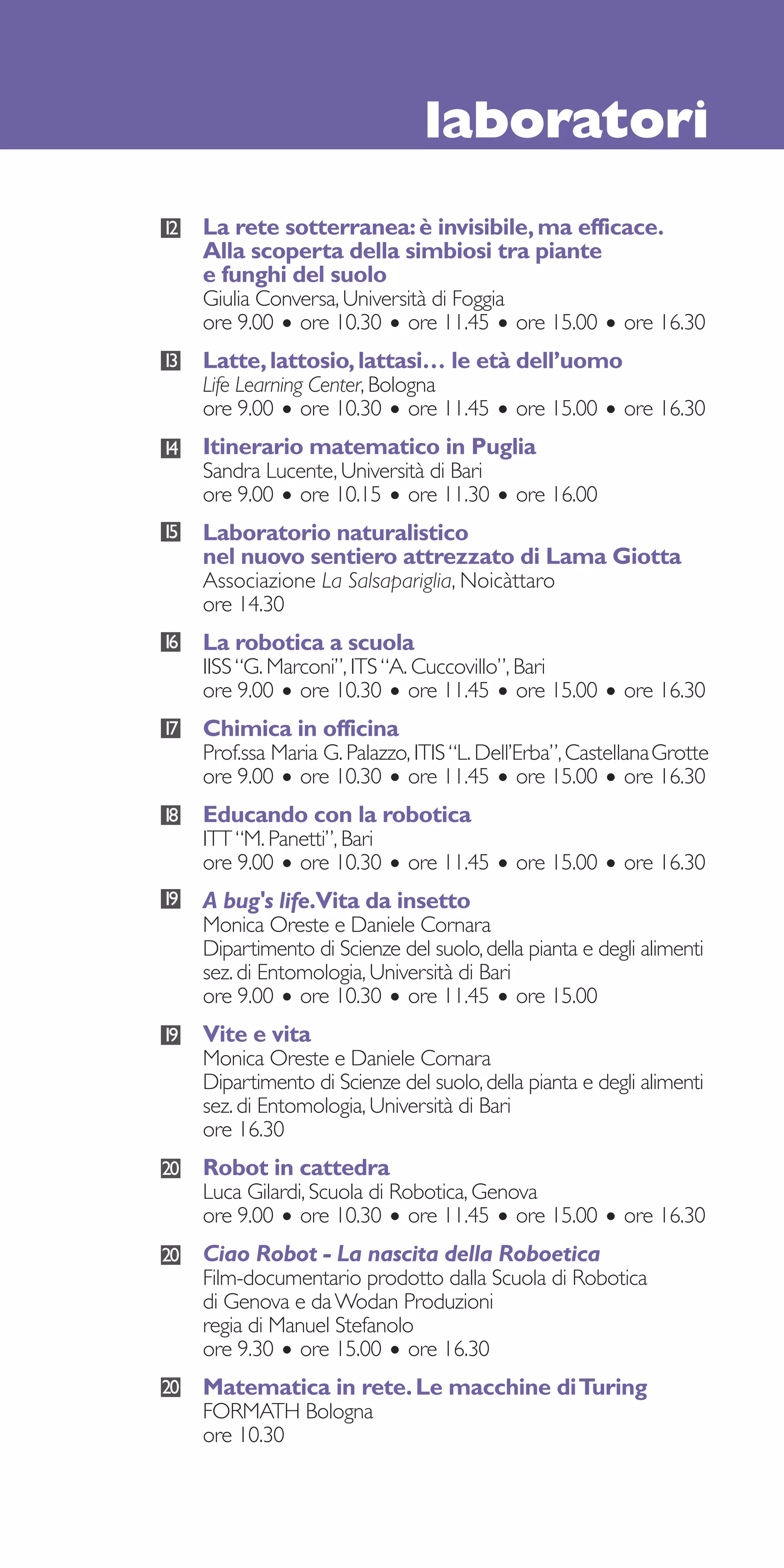 laboratori
12   La rete sotterranea: è invisibile, ma efficace.
     Alla scoperta della simbiosi tra piante
     e funghi del suolo
     Giulia Conversa, Università di Foggia
     ore 9.00 • ore 10.30 • ore 11.45 • ore 15.00 • ore 16.30
13   Latte, lattosio, lattasi… le età dell’uomo
     Life Learning Center, Bologna
     ore 9.00 • ore 10.30 • ore 11.45 • ore 15.00 • ore 16.30
14   Itinerario matematico in Puglia
     Sandra Lucente, Università di Bari
     ore 9.00 • ore 10.15 • ore 11.30 • ore 16.00
15   Laboratorio naturalistico
     nel nuovo sentiero attrezzato di Lama Giotta
     Associazione La Salsapariglia, Noicàttaro
     ore 14.30
16   La robotica a scuola
     IISS “G. Marconi”, ITS “A. Cuccovillo”, Bari
     ore 9.00 • ore 10.30 • ore 11.45 • ore 15.00 • ore 16.30
17   Chimica in officina
     Prof.ssa Maria G. Palazzo, ITIS “L. Dell’Erba”, CastellanaGrotte
     ore 9.00 • ore 10.30 • ore 11.45 • ore 15.00 • ore 16.30
18   Educando con la robotica
     ITT “M. Panetti”, Bari
     ore 9.00 • ore 10.30 • ore 11.45 • ore 15.00 • ore 16.30
19   A bug's life.Vita da insetto
     Monica Oreste e Daniele Cornara
     Dipartimento di Scienze del suolo, della pianta e degli alimenti
     sez. di Entomologia, Università di Bari
     ore 9.00 • ore 10.30 • ore 11.45 • ore 15.00
19   Vite e vita
     Monica Oreste e Daniele Cornara
     Dipartimento di Scienze del suolo, della pianta e degli alimenti
     sez. di Entomologia, Università di Bari
     ore 16.30
20   Robot in cattedra
     Luca Gilardi, Scuola di Robotica, Genova
     ore 9.00 • ore 10.30 • ore 11.45 • ore 15.00 • ore 16.30
20   Ciao Robot - La nascita della Roboetica
     Film-documentario prodotto dalla Scuola di Robotica
     di Genova e da Wodan Produzioni
     regia di Manuel Stefanolo
     ore 9.30 • ore 15.00 • ore 16.30
20   Matematica in rete. Le macchine di Turing
     FORMATH Bologna
     ore 10.30
 