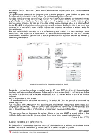 Segunda parte: Scrum Avanzado
2005-2016 – ScrumManager - http://www.scrummanager.net 51
ISO 12207, SPICE, SW-CMM…) en la industria del software surgían dudas y se cuestionaba esta
estrategia.
¿La planificación predictiva es apropiada para cualquier proyecto? ¿Los criterios de éxito son
siempre el cumplimiento de fechas, costes y funcionalidades preestablecidas?
Aparece un nuevo tipo de proyecto cuya finalidad no es construir un sistema previamente definido
y planificado en su totalidad. Para este nuevo tipo de proyecto no es realista trazar un plan
cerrado desde el inicio. Se trata de proyectos en los que no interesa saber si el sistema final
tendrá 20 o 200 funcionalidades, ni conocer cómo serán éstas en detalle: Su interés es poner una
novedad en el mercado lo antes posible, y desde ese momento evolucionar la visión y valor de
forma continua.
Por otra parte también se cuestiona si el software se puede producir con patrones de procesos
industriales, y se empieza a aceptar que en la calidad del resultado puede ser más importante el
conocimiento tácito de la persona que lo realiza que el know-how aportado a través del proceso y
la tecnología empleada.
Ilustración 36: Evolución de los primeros modelos de mejora
Desde los orígenes de la agilidad, a mediados de los 90, hasta 2005-2010 han sido habituales las
posturas radicales entre los defensores de los modelos de procesos (tesis) y de los marcos ágiles
(antítesis) posiblemente más enfocados en descalificar al otro que en revisar y depurar los propios
métodos.
Algunos ejemplos de esta tensión:
"La diferencia entre un atracador de bancos y un teórico de CMM es que con el atracador se
puede negociar"…
"La evaluación en CMM depende más de una buena presentación en papel que de la calidad real
del producto de software. Tiene que ver más con el seguimiento a ciegas de una metodología que
con el desarrollo y puesta en producción de un sistema en el panorama tecnológico".
(Orr., 2003)
"Si uno pregunta a un ingeniero de software típico si cree que CMM se puede aplicar a los
métodos ágiles, responderá o con una mirada de sorpresa o con una carcajada histérica".
(Turner & Jain, 2002)
Espiral dialéctica del conocimiento.
El conocimiento profesional evoluciona de forma continua porque la realidad en la que se aplica
está en permanente movimiento, y también porque la mejora siempre es posible.
 