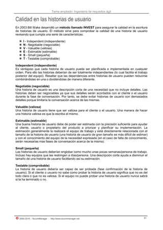 Tema ampliado: Ingeniería de requisitos ágil
2005-2016 – ScrumManager - http://www.scrummanager.net 81
Calidad en las historias de usuario
En 2003 Bill Wake desarrolló un método llamado INVEST para asegurar la calidad en la escritura
de historias de usuario. El método sirve para comprobar la calidad de una historia de usuario
revisando que cumpla una serie de características:
 I - Independent (independiente)
 N - Negotiable (negociable)
 V - Valuable (valiosa)
 E - Estimable (estimable)
 S - Small (pequeña)
 T - Testable (comprobable)
Independent (independiente)
Es ventajoso que cada historia de usuario pueda ser planificada e implementada en cualquier
orden. Para ello las historias deberían de ser totalmente independientes (lo cual facilita el trabajo
posterior del equipo). Resaltar que las dependencias entre historias de usuario pueden reducirse
combinándolas en una o dividiéndolas de manera diferente.
Negotiable (negociable)
Una historia de usuario es una descripción corta de una necesidad que no incluye detalles. Las
historias deben ser negociables ya que sus detalles serán acordados con el cliente o el usuario
durante la fase de conversación. Por tanto, se debe evitar historias de usuario con demasiados
detalles porque limitaría la conversación acerca de las mismas.
Valuable (valiosa)
Una historia de usuario tiene que ser valiosa para el cliente o el usuario. Una manera de hacer
una historia valiosa es que la escriba el mismo.
Estimable (estimable)
Una buena historia de usuario debe de poder ser estimada con la precisión suficiente para ayudar
al cliente, usuario o propietario del producto a priorizar y planificar su implementación. La
estimación generalmente la realizará el equipo de trabajo y está directamente relacionada con el
tamaño de la historia de usuario (una historia de usuario de gran tamaño es más difícil de estimar)
y con el conocimiento del equipo de la necesidad expresada (en el caso de falta de conocimiento,
serán necesarias mas fases de conversación acerca de la misma).
Small (pequeña)
Las historias de usuario deberían englobar como mucho unas pocas semanas/persona de trabajo.
Incluso hay equipos que las restringen a días/persona. Una descripción corta ayuda a disminuir el
tamaño de una historia de usuario facilitando así su estimación.
Testable (comprobable)
La historia de usuario debería ser capaz de ser probada (fase confirmación de la historia de
usuario). Si el cliente o usuario no sabe como probar la historia de usuario significa que no es del
todo clara o que no es valiosa. Si el equipo no puede probar una historia de usuario nunca sabrá
si la ha terminado o no.
 