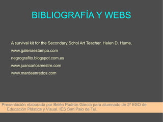 BIBLIOGRAFÍA Y WEBS
A survival kit for the Secondary Schol Art Teacher. Helen D. Hume.
www.galeriaestampa.com
negrografito.blogspot.com.es
www.juancarlosmestre.com
www.mardeenredos.com
Presentación elaborada por Belén Padrón García para alumnado de 3º ESO de
Educación Plástica y Visual. IES San Paio de Tui.
 