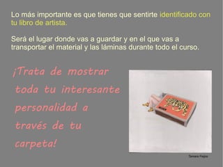 Lo más importante es que tienes que sentirte identificado con
tu libro de artista.
Será el lugar donde vas a guardar y en el que vas a
transportar el material y las láminas durante todo el curso.
¡Trata de mostrar
toda tu interesante
personalidad a
través de tu
carpeta!
Tamara Feijoo
 