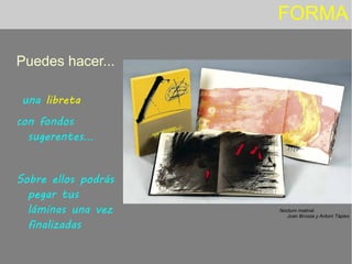 FORMA
Puedes hacer...
una libreta
con fondos
sugerentes...
Sobre ellos podrás
pegar tus
láminas una vez
finalizadas
Nocturn matinal
Joan Brossa y Antoni Tàpies
 
