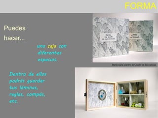 FORMA
Puedes
hacer...
Dentro de ellos
podrás guardar
tus láminas,
reglas, compás,
etc.
Marta Sanz, Dentro del Jardín de las Delicias.
una caja con
diferentes
espacios.
 
