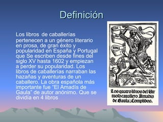 Definición Los libros   de caballerías pertenecen a un género literario en prosa, de gran éxito y popularidad en España y Portugal que Se escriben desde fines del siglo XV hasta 1602 y empiezan a perder su popularidad. Los libros de caballerías narraban las hazañas y aventuras de un caballero. La obra española más importante fue “El Amadís de Gaula” de autor anónimo. Que se dividía en 4 libros 