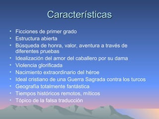 Características Ficciones de primer grado  Estructura abierta  Búsqueda de honra, valor, aventura a través de diferentes pruebas Idealización del amor del caballero por su dama Violencia glorificada Nacimiento extraordinario del héroe Ideal cristiano de una Guerra Sagrada contra los turcos Geografía totalmente fantástica Tiempos históricos remotos, míticos Tópico de la falsa traducción 