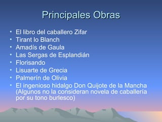 Principales Obras El libro del caballero Zifar  Tirant lo Blanch Amadís de Gaula Las Sergas de Esplandián Florisando Lisuarte de Grecia Palmerín de Olivia  El ingenioso hidalgo Don Quijote de la Mancha (Algunos no la consideran novela de caballería por su tono burlesco) 