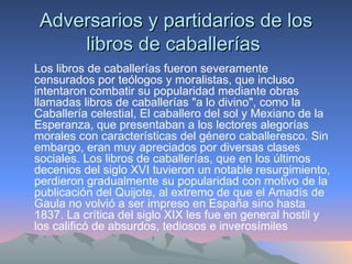 Adversarios y partidarios de los libros de caballerías  Los libros de caballerías fueron severamente censurados por teólogos y moralistas, que incluso intentaron combatir su popularidad mediante obras llamadas libros de caballerías "a lo divino", como la Caballería celestial, El caballero del sol y Mexiano de la Esperanza, que presentaban a los lectores alegorías morales con características del género caballeresco. Sin embargo, eran muy apreciados por diversas clases sociales. Los libros de caballerías, que en los últimos decenios del siglo XVI tuvieron un notable resurgimiento, perdieron gradualmente su popularidad con motivo de la publicación del Quijote, al extremo de que el Amadís de Gaula no volvió a ser impreso en España sino hasta 1837. La crítica del siglo XIX les fue en general hostil y los calificó de absurdos, tediosos e inverosímiles 