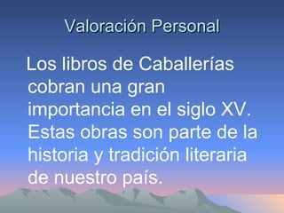 Valoración Personal Los libros de Caballerías cobran una gran importancia en el siglo XV. Estas obras son parte de la historia y tradición literaria de nuestro país. 