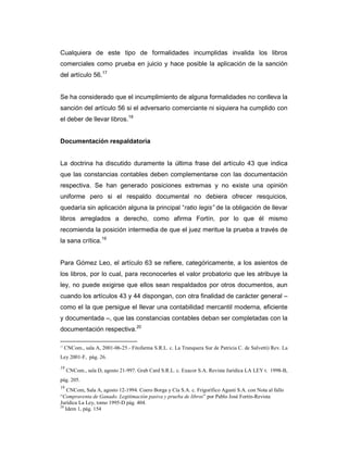 Cualquiera de este tipo de formalidades incumplidas invalida los libros
comerciales como prueba en juicio y hace posible la aplicación de la sanción
del artículo 56.17


Se ha considerado que el incumplimiento de alguna formalidades no conlleva la
sanción del artículo 56 si el adversario comerciante ni siquiera ha cumplido con
el deber de llevar libros.18


Documentación respaldatoria


La doctrina ha discutido duramente la última frase del artículo 43 que indica
que las constancias contables deben complementarse con las documentación
respectiva. Se han generado posiciones extremas y no existe una opinión
uniforme pero si el respaldo documental no debiera ofrecer resquicios,
quedaría sin aplicación alguna la principal “ratio legis” de la obligación de llevar
libros arreglados a derecho, como afirma Fortín, por lo que él mismo
recomienda la posición intermedia de que el juez meritue la prueba a través de
la sana crítica.19


Para Gómez Leo, el artículo 63 se refiere, categóricamente, a los asientos de
los libros, por lo cual, para reconocerles el valor probatorio que les atribuye la
ley, no puede exigirse que ellos sean respaldados por otros documentos, aun
cuando los artículos 43 y 44 dispongan, con otra finalidad de carácter general –
como el la que persigue el llevar una contabilidad mercantil moderna, eficiente
y documentada –, que las constancias contables deban ser completadas con la
documentación respectiva.20

17
     CNCom., sala A, 2001-06-25.- Fitofarma S.R.L. c. La Tranquera Sur de Patricia C. de Salvetti) Rev. La
Ley 2001-F, pág. 26.
18
     CNCom., sala D, agosto 21-997. Grab Card S.R.L. c. Exacor S.A. Revista Jurídica LA LEY t. 1998-B,
pág. 205.
19
    CNCom, Sala A, agosto 12-1994. Coero Borga y Cía S.A. c. Frigorífico Agusti S.A. con Nota al fallo
“Compraventa de Ganado. Legitimación pasiva y prueba de libros” por Pablo José Fortín-Revista
Jurídica La Ley, tomo 1995-D pág. 404.
20
   Idem 1, pág. 154
 