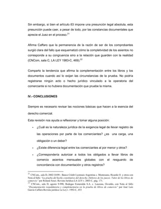 Sin embargo, si bien el artículo 63 impone una presunción legal absoluta, esta
presunción puede caer, a pesar de todo, por las constancias documentales que
aprecie el Juez en el proceso.21


Afirma Caffaro que la permanencia de la razón de ser de los comprobantes
surgió clara del fallo que esquematizó cómo la completividad de los asientos no
corresponde a su congruencia sino a la relación que guarden con la realidad
(CNCom, sala C, LA LEY 1983-C, 469).22


Comparto la tendencia que afirma la complementación entre los libros y los
documentos cuando así lo exijan las circunstancias de la prueba. No podría
registrarse ningún acto o hecho jurídico vinculado a la operatoria del
comerciante si no hubiera documentación que pruebe la misma.


IV.- CONCLUSIONES


Siempre es necesario revisar las nociones básicas que hacen a la esencia del

derecho comercial.

Esta revisión nos ayuda a reflexionar y tomar alguna posición:

        ¿Cuál es la naturaleza jurídica de la exigencia legal de llevar registro de

        las operaciones por parte de los comerciantes? ¿es una carga, una

        obligación o un deber?

        ¿Existe diferencia legal entre los comerciantes al por menor y otros?

        ¿Correspondería autorizar a todos los obligados a llevar libros de
        comercio        asientos       mensuales         globales      con     el    resguardo        de
        concordancia con documentación y otros registros?

21
   CNCom., sala D, 2002/10/09.- Banco Crédit Lyonnais Argentina c. Montesano, Ricardo O. y otros con
Nota al fallo “La prueba del hecho constitutivo del derecho. Deberes de los jueces. Valor de los libros de
comercio” por Roland Arazi. Revista Jurídica LA LEY t. 2003-C, pág. 171.
22
   CNCom., sala D, agosto 9-990, Bodegas Esmeralda S.A. c. Lauzeau, Osvaldo, con Nota al fallo
“Documentación respaldatoria y complementaria en la prueba de libros de comercio” por José Luis
García Caffaro-Revista jurídica La Ley t. 1992-C, 453
 