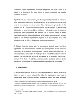 En Francia, como antecedente, los libros obligatorios son: 1) el Diario; 2) el
Mayor; y el Inventario. En este último se deben reproducir los estados
contables anuales.5


A partir del Código Francés la mayoría de los países ha adoptado el criterio de
exigir determinados libros. En Argentina se trata de un número mínimo de libros
pero el comerciante podrá aumentar dicho número, sin prescindir de los
exigidos por el Código conforme el artículo 65 del mismo6. A estos libros
adicionales se le denominan Libros Auxiliares y sólo serán medio de prueba si
existen los libros obligatorios. En principio, en la práctica tienen la misma
importancia que los libros obligatorios, a los cuales complementan, y están
sujetos a las mismas disposiciones legales en lo que respecta a su valor
probatorio (arts. 54, 55, 61, 65 y concs., Código de Comercio).7


El Código Argentino indica que “el comerciante deberá llevar, los libros
registrados y la documentación contable que correspondan a una adecuada
integración de un sistema de contabilidad y que le exijan la importancia y la
naturaleza de sus actividades de modo que de la contabilidad y documentación
resulten con claridad los actos de su gestión y su situación patrimonial.”
(artículo 44 in fine). Se admiten, entonces, todos los libros, además de los
obligatorios, que provean un sistema integrado y armónico de información. 8


       1. Libro Diario:


El artículo 45 indica que “en el libro Diario se asentarán día por día, y según el
orden en que se vayan efectuando, todas las operaciones que haga el
comerciante, letras u otros cualquiera papeles de crédito que diere, recibiere,

5
    Legeais, Dominique-Droit comercial-Sirey Edition- décima edición-París 1995,pág. 49
6
    Artículo 65.- No pueden servir de prueba en favor del comerciante los libros no exigidos por la ley, caso
de faltar los que ella declara indispensables, a no ser que estos últimos se hayan perdido sin culpa suya.


7
    Idem 1, pág. 112
8
    CNCom, sala C, diciembre 23-998.- Ruberto, Norma N. c. Obra Social Personal Carga y Descarga). DJ,
1999-3-pág. 707.
 