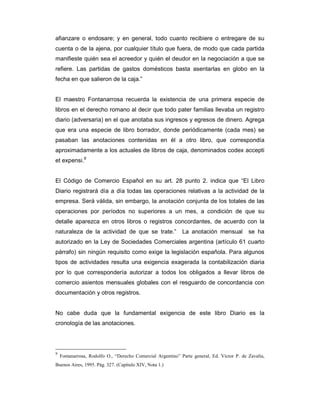 afianzare o endosare; y en general, todo cuanto recibiere o entregare de su
cuenta o de la ajena, por cualquier título que fuera, de modo que cada partida
manifieste quién sea el acreedor y quién el deudor en la negociación a que se
refiere. Las partidas de gastos domésticos basta asentarlas en globo en la
fecha en que salieron de la caja.”


El maestro Fontanarrosa recuerda la existencia de una primera especie de
libros en el derecho romano al decir que todo pater familias llevaba un registro
diario (adversaria) en el que anotaba sus ingresos y egresos de dinero. Agrega
que era una especie de libro borrador, donde periódicamente (cada mes) se
pasaban las anotaciones contenidas en él a otro libro, que correspondía
aproximadamente a los actuales de libros de caja, denominados codex accepti
et expensi.9


El Código de Comercio Español en su art. 28 punto 2. indica que “El Libro
Diario registrará día a día todas las operaciones relativas a la actividad de la
empresa. Será válida, sin embargo, la anotación conjunta de los totales de las
operaciones por períodos no superiores a un mes, a condición de que su
detalle aparezca en otros libros o registros concordantes, de acuerdo con la
naturaleza de la actividad de que se trate.”                 La anotación mensual           se ha
autorizado en la Ley de Sociedades Comerciales argentina (artículo 61 cuarto
párrafo) sin ningún requisito como exige la legislación española. Para algunos
tipos de actividades resulta una exigencia exagerada la contabilización diaria
por lo que correspondería autorizar a todos los obligados a llevar libros de
comercio asientos mensuales globales con el resguardo de concordancia con
documentación y otros registros.


No cabe duda que la fundamental exigencia de este libro Diario es la
cronología de las anotaciones.




9
    Fontanarrosa, Rodolfo O., “Derecho Comercial Argentino” Parte general, Ed. Víctor P. de Zavalía,
Buenos Aires, 1995. Pág. 327. (Capítulo XIV, Nota 1.)
 