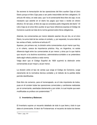 Se exonera la transcripción de las operaciones del libro auxiliar Caja al Libro
Diario porque el libro Caja pasa a ser parte inescindible del libro obligatorio. El
artículo 46 indica, en este caso, que “si el comerciante lleva libro de caja, no es
necesario que asiente en el diario los pagos que hace o recibe en dinero
efectivo. En tal caso, el libro de caja se considera parte integrante del diario”. El
Libro Caja es el único libro auxiliar al que hace referencia expresa el Código de
Comercio cuando se trata de la norma general sobre libros obligatorios.


Además, los comerciantes por menor deberán asentar día por día, en el Libro
Diario, la suma total de las ventas al contado, y, por separado, la suma total de
las ventas al fiado, conforme el artículo 47.
Aparece, por primera vez, la división entre comerciantes al por menor que hoy,
a mi criterio, carece de importancia práctica. Hoy, en Argentina, no existe
diferencia legal entre los comerciantes al por menor y otros por lo que habría
que recurrir a la doctrina económico, administrativa-contable si se pretendiera
darle algún efecto práctico a esta norma.
Valga decir que el Código Español de 1829 suprimió la distinción entre
comerciantes al por mayor y al por menor.


La división entre el tipo de ventas que exige el Código de Comercio, surge
claramente de la normativa técnica contable y el método de la partida doble
permite identificarlas.


Este libro de comercio, para el homenajeado, es el más importante de todos,
pues en él constan todas las operaciones comerciales y cambiarias realizadas
por el comerciante, asentadas diariamente y por orden, lo cual impide que sean
modificadas ex profeso con posterioridad. 10


       2. Inventarios y Balances:



El Inventario supone un recuento detallado de todo lo que tiene y todo lo que
debe el comerciante. Al decir de Fontanarrosa: el recuento de todos los bienes

10
     Idem 1, pág. 103
 
