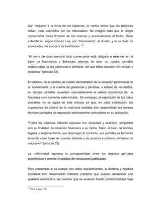 Con respecto a la firma de los balances, la norma indica que los balances
deben estar suscriptos por los interesados. No imagino más que al propio
comerciante como firmante de los mismos y eventualmente el factor. Debe
entenderse, según Gómez Leo, por “interesados”, el dueño, y si se trata de
sociedades, los socios y los habilitados. 13


“Al cierre de cada ejercicio todo comerciante está obligado a extender en el
Libro de Inventarios y Balances, además de éste, un cuadro contable
demostrativo de las ganancias o pérdidas, del que éstas resulten con verdad y
evidencia” (artículo 52).


El balance, en el sentido de cuadro demostrativo de la situación patrimonial de
un comerciante, y la cuenta de ganancias y pérdidas, o estado de resultados,
en técnica contable, muestran razonablemente el estado económico de            la
hacienda a un momento determinado. Sin embargo, la exposición de los datos
contables no se agota en este artículo ya que, en cada jurisdicción, los
organismos de control de la matrícula contable han desarrollado las normas
técnicas contables de exposición estrictamente controladas en su aplicación.


“Todos los balances deberán expresar con veracidad y exactitud compatible
con su finalidad, la situación financiera a su fecha. Salvo el caso de normas
legales o reglamentarias que dispongan lo contrario, sus partidas se formarán
teniendo como base las cuentas abiertas y de acuerdo a criterios uniformes de
valoración” (artículo 53)


La uniformidad favorece la comparatividad entre los distintos períodos
económicos y permite el análisis de variaciones justificadas.


Para comprobar si se cumple con estos requerimientos, la doctrina y práctica
contables han desarrollado métodos prácticos que pueden determinar con
ajustada exactitud si las cuentas que se analizan fueron confeccionadas bajo

13
     Idem 1, pág. 106
 