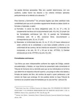 las pautas técnicas apropiadas. Más aún, pueden determinarse, con una
auditoría, cuáles fueron los desvíos o los criterios erróneos aplicados
particularmente en lo referido a la valuación. 14


Para Garrone y Sanmartino15 los principios legales que debe satisfacer toda
contabilidad para que se la considere regularmente llevada se deben dividir en
formales y materiales, a saber:
a) Formales: 1) Llevar los libros obligatorios (arts. 33, inc. 2º y 44); 2)
      complementar los libros con la documentación (arts. 43 y 44); 3) cumplir con
      las formalidades extrínsecas (art. 53); 4) guardar las formalidades
      intrínsecas     (arts.    54    y    66);    conservar      libros,   documentación         y
      correspondencia (arts. 33, inc. 3º y 67)
b) Materiales: a) Uniformidad (los arts. 33, inc. 2º, 43 y 51 hacen referencia al
      orden uniforme de la contabilidad, a una base contable uniforme y a la
      uniformidad de las cuenta y de los criterios de valuación); 2) Veracidad (fue
      incorporado a los arts. 45, 51 y 52 por el dec. 4777/63); 3) Claridad
      (introducido por el de. 4777/63 a los arts. 43 y 52).


Formalidades extrínsecas:


“Los libros que sean indispensables conforme las reglas del Código, estarán
encuadernados y foliados, en cuya forma los presentará cada comerciante al
Tribunal de Comercio de su domicilio para que se los individualice en la forma
que determine el respectivo tribunal superior y se ponga en ellos nota datada y
firmada del destino del libro, del nombre de aquél a quien pertenezca y del
número de hojas que contenga. En los pueblos donde no haya Tribunal de
Comercio se cumplirán estas formalidades por el Juez de Paz.” (artículo 53)



14
     Bello Knoll, Susy Inés y D'Albora Francisco (h). Balance falso. VII CONGRESO DE DERECHO
SOCIETARIO Y III CONGRESO IBEROAMERICANO DE DERECHO SOCIETARIO Y DE LA
EMPRESA. Buenos Aires, septiembre de 1998. Tomo III, pág. 286
15
     Garrone, José Alberto – Sanmartino, Mario E.-Manual de Derecho Comercial-Abeledo Perrot-Segunda
edición, 1996
 