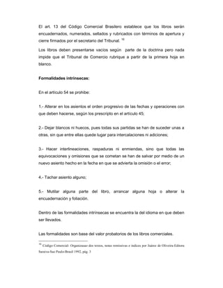 El art. 13 del Código Comercial Brasilero establece que los libros serán
encuadernados, numerados, sellados y rubricados con términos de apertura y
cierre firmados por el secretario del Tribunal. 16

Los libros deben presentarse vacíos según parte de la doctrina pero nada
impide que el Tribunal de Comercio rubrique a partir de la primera hoja en
blanco.


Formalidades intrínsecas:


En el artículo 54 se prohibe:


1.- Alterar en los asientos el orden progresivo de las fechas y operaciones con
que deben hacerse, según los prescripto en el artículo 45;


2.- Dejar blancos ni huecos, pues todas sus partidas se han de suceder unas a
otras, sin que entre ellas quede lugar para intercalaciones ni adiciones;


3.- Hacer interlineaciones, raspaduras ni enmiendas, sino que todas las
equivocaciones y omisiones que se cometan se han de salvar por medio de un
nuevo asiento hecho en la fecha en que se advierta la omisión o el error;


4.- Tachar asiento alguno;


5.- Mutilar alguna parte del libro, arrancar alguna hoja o alterar la
encuadernación y foliación.


Dentro de las formalidades intrínsecas se encuentra la del idioma en que deben
ser llevados.


Las formalidades son base del valor probatorios de los libros comerciales.

16
     Código Comercial- Organizasao dos textos, notas remissivas e indices por Juárez de Oliveira-Editora
Saraiva-Sao Paulo-Brasil 1992, pág. 3
 