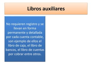 Libros auxiliares
No requieren registro y se
llevan en forma
permanente y detallada
por cada cuenta contable,
son ejemplo de ellos el
libro de caja, el libro de
bancos, el libro de cuentas
por cobrar entre otros.
 