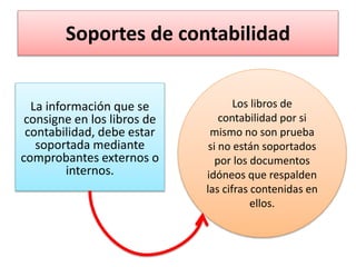 Soportes de contabilidad
La información que se
consigne en los libros de
contabilidad, debe estar
soportada mediante
comprobantes externos o
internos.
Los libros de
contabilidad por si
mismo no son prueba
si no están soportados
por los documentos
idóneos que respalden
las cifras contenidas en
ellos.
 