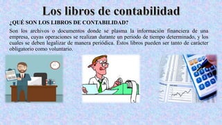 ¿QUÉ SON LOS LIBROS DE CONTABILIDAD?
Son los archivos o documentos donde se plasma la información financiera de una
empresa, cuyas operaciones se realizan durante un periodo de tiempo determinado, y los
cuales se deben legalizar de manera periódica. Éstos libros pueden ser tanto de carácter
obligatorio como voluntario.
 