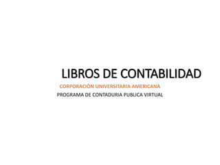 LIBROS DE CONTABILIDAD
CORPORACIÒN UNIVERSITARIA AMERICANA
PROGRAMA DE CONTADURIA PUBLICA VIRTUAL
 