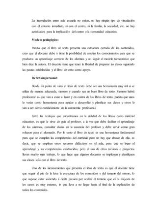 La interrelación entre aula escuela no existe, no hay ningún tipo de vinculación
con el entorno inmediato, ni con el centro, ni la familia, la sociedad, etc. no hay
actividades para la implicación del centro o la comunidad educativa.
Modelo pedagógico:
Puesto que el libro de texto presenta una estructura cerrada de los contenidos,
creo que el docente debe y tiene la posibilidad de ampliar los conocimientos para que se
produzca un aprendizaje correcto de los alumnos y no seguir el modelo tecnocrático que
bien dice la autora. El docente tiene que tener la libertad de preparar las clases siguiendo
las pautas establecidas y el libro de texto como apoyo.
Reflexión personal:
Desde mi punto de vista el libro de texto debe ser una herramienta muy útil si se
utiliza de manera adecuada, siempre y cuando sea un buen libro de texto. Siempre habrá
profesores/ as que van a estar a favor y en contra de los libros de texto, puesto que unos
lo verán como herramienta para ayudar a desarrollar y planificar sus clases y otros lo
van a ver como condicionante de la autonomía profesional.
Entre las ventajas que encontramos en la utilidad de los libros como material
educativo, es que le sirve de guía al profesor, a la vez que debe facilitar el aprendizaje
de los alumnos, consultar dudas en la ausencia del profesor y debe servir como gran
refuerzo para el alumnado. Por lo tanto el libro de texto es una herramienta fundamental
para que se cumplan las competencias del currículo pero no hay que abusar de ello, es
decir, que se empleen otros recursos didácticos en el aula, para que se logre el
aprendizaje y las competencias establecidas, pero el uso de otros recursos o proyectos
llevan mucho más trabajo, lo que hace que algunos docentes se impliquen y planifiquen
sus clases solo con el libro de texto.
Uno de los inconvenientes que presenta el libro de texto es que el docente tiene
que seguir al pie de la letra la estructura de los contenidos y del temario del mismo, lo
que supone estar sometido a cierta presión por acabar el temario que en la mayoría de
los casos es muy extenso, lo que lleva a no llegar hasta el final de la explicación de
todos los contenidos.
 
