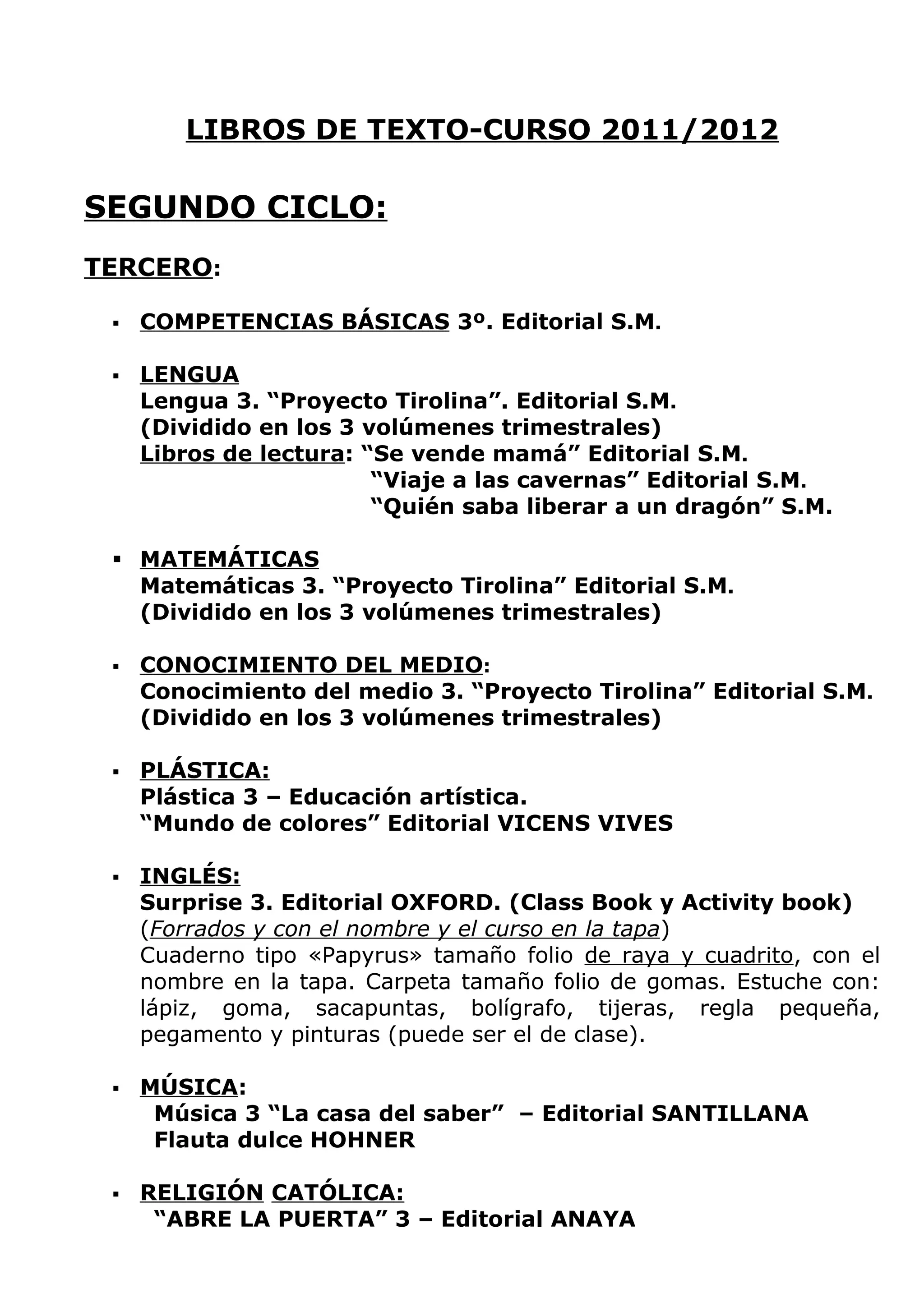 LIBROS DE TEXTO-CURSO 2011/2012

SEGUNDO CICLO:
TERCERO:

    COMPETENCIAS BÁSICAS 3º. Editorial S.M.

    LENGUA
     Lengua 3. “Proyecto Tirolina”. Editorial S.M.
     (Dividido en los 3 volúmenes trimestrales)
     Libros de lectura: “Se vende mamá” Editorial S.M.
                         “Viaje a las cavernas” Editorial S.M.
                         “Quién saba liberar a un dragón” S.M.

  MATEMÁTICAS
   Matemáticas 3. “Proyecto Tirolina” Editorial S.M.
   (Dividido en los 3 volúmenes trimestrales)

    CONOCIMIENTO DEL MEDIO:
     Conocimiento del medio 3. “Proyecto Tirolina” Editorial S.M.
     (Dividido en los 3 volúmenes trimestrales)

    PLÁSTICA:
     Plástica 3 – Educación artística.
     “Mundo de colores” Editorial VICENS VIVES

    INGLÉS:
     Surprise 3. Editorial OXFORD. (Class Book y Activity book)
     (Forrados y con el nombre y el curso en la tapa)
     Cuaderno tipo «Papyrus» tamaño folio de raya y cuadrito, con el
     nombre en la tapa. Carpeta tamaño folio de gomas. Estuche con:
     lápiz, goma, sacapuntas, bolígrafo, tijeras, regla pequeña,
     pegamento y pinturas (puede ser el de clase).

    MÚSICA:
      Música 3 “La casa del saber” – Editorial SANTILLANA
      Flauta dulce HOHNER

    RELIGIÓN CATÓLICA:
      “ABRE LA PUERTA” 3 – Editorial ANAYA
 
