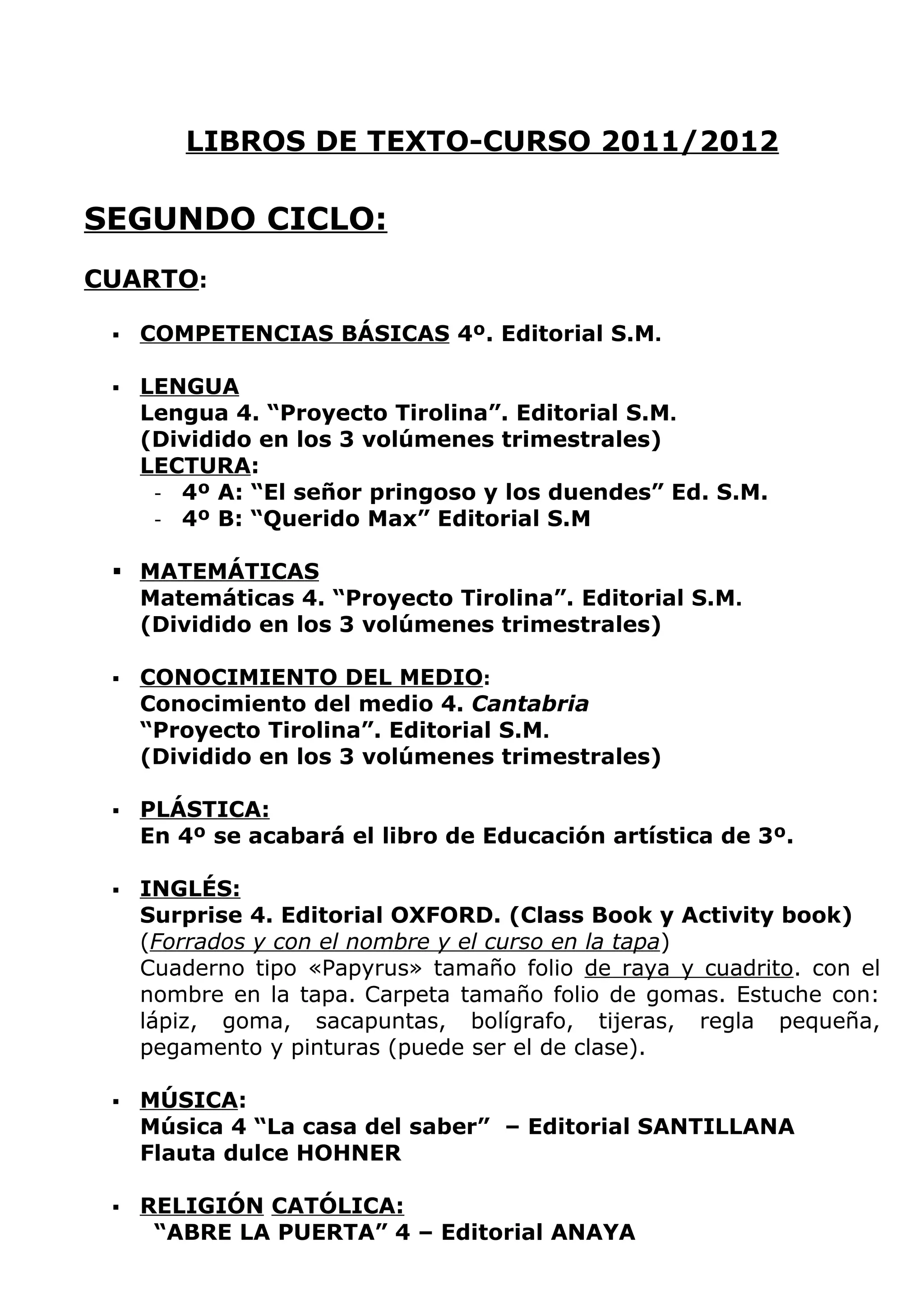 LIBROS DE TEXTO-CURSO 2011/2012

SEGUNDO CICLO:
CUARTO:

    COMPETENCIAS BÁSICAS 4º. Editorial S.M.

    LENGUA
     Lengua 4. “Proyecto Tirolina”. Editorial S.M.
     (Dividido en los 3 volúmenes trimestrales)
     LECTURA:
      - 4º A: “El señor pringoso y los duendes” Ed. S.M.
      - 4º B: “Querido Max” Editorial S.M


  MATEMÁTICAS
   Matemáticas 4. “Proyecto Tirolina”. Editorial S.M.
   (Dividido en los 3 volúmenes trimestrales)

    CONOCIMIENTO DEL MEDIO:
     Conocimiento del medio 4. Cantabria
     “Proyecto Tirolina”. Editorial S.M.
     (Dividido en los 3 volúmenes trimestrales)

    PLÁSTICA:
     En 4º se acabará el libro de Educación artística de 3º.

    INGLÉS:
     Surprise 4. Editorial OXFORD. (Class Book y Activity book)
     (Forrados y con el nombre y el curso en la tapa)
     Cuaderno tipo «Papyrus» tamaño folio de raya y cuadrito. con el
     nombre en la tapa. Carpeta tamaño folio de gomas. Estuche con:
     lápiz, goma, sacapuntas, bolígrafo, tijeras, regla pequeña,
     pegamento y pinturas (puede ser el de clase).

    MÚSICA:
     Música 4 “La casa del saber” – Editorial SANTILLANA
     Flauta dulce HOHNER

    RELIGIÓN CATÓLICA:
      “ABRE LA PUERTA” 4 – Editorial ANAYA
 