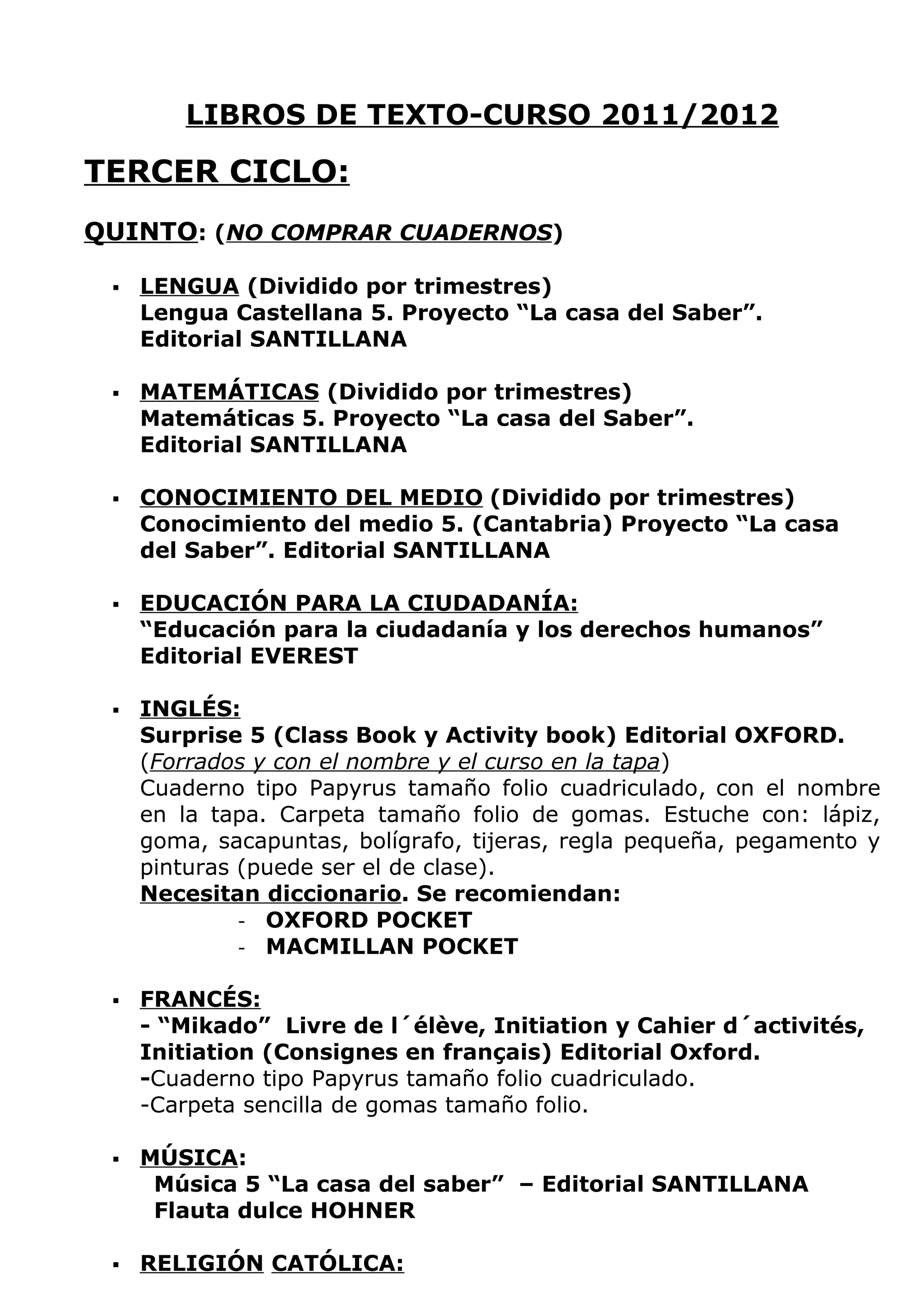 LIBROS DE TEXTO-CURSO 2011/2012

TERCER CICLO:
QUINTO: (NO COMPRAR CUADERNOS)

    LENGUA (Dividido por trimestres)
     Lengua Castellana 5. Proyecto “La casa del Saber”.
     Editorial SANTILLANA

    MATEMÁTICAS (Dividido por trimestres)
     Matemáticas 5. Proyecto “La casa del Saber”.
     Editorial SANTILLANA

    CONOCIMIENTO DEL MEDIO (Dividido por trimestres)
     Conocimiento del medio 5. (Cantabria) Proyecto “La casa
     del Saber”. Editorial SANTILLANA

    EDUCACIÓN PARA LA CIUDADANÍA:
     “Educación para la ciudadanía y los derechos humanos”
     Editorial EVEREST

    INGLÉS:
     Surprise 5 (Class Book y Activity book) Editorial OXFORD.
     (Forrados y con el nombre y el curso en la tapa)
     Cuaderno tipo Papyrus tamaño folio cuadriculado, con el nombre
     en la tapa. Carpeta tamaño folio de gomas. Estuche con: lápiz,
     goma, sacapuntas, bolígrafo, tijeras, regla pequeña, pegamento y
     pinturas (puede ser el de clase).
     Necesitan diccionario. Se recomiendan:
              - OXFORD POCKET
              - MACMILLAN POCKET


    FRANCÉS:
     - “Mikado” Livre de l´élève, Initiation y Cahier d´activités,
     Initiation (Consignes en français) Editorial Oxford.
     -Cuaderno tipo Papyrus tamaño folio cuadriculado.
     -Carpeta sencilla de gomas tamaño folio.

    MÚSICA:
      Música 5 “La casa del saber” – Editorial SANTILLANA
      Flauta dulce HOHNER

    RELIGIÓN CATÓLICA:
 