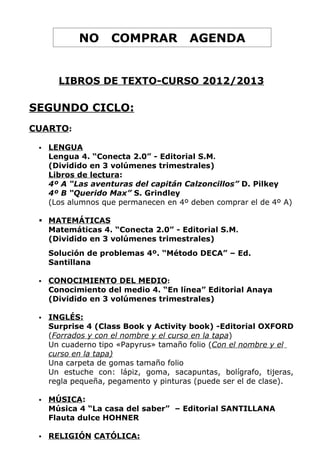 NO      COMPRAR            AGENDA


       LIBROS DE TEXTO-CURSO 2012/2013

SEGUNDO CICLO:
CUARTO:

    LENGUA
     Lengua 4. “Conecta 2.0” - Editorial S.M.
     (Dividido en 3 volúmenes trimestrales)
     Libros de lectura:
     4º A “Las aventuras del capitán Calzoncillos” D. Pilkey
     4º B “Querido Max” S. Grindley
     (Los alumnos que permanecen en 4º deben comprar el de 4º A)

  MATEMÁTICAS
   Matemáticas 4. “Conecta 2.0” - Editorial S.M.
   (Dividido en 3 volúmenes trimestrales)
     Solución de problemas 4º. “Método DECA” – Ed.
     Santillana

    CONOCIMIENTO DEL MEDIO:
     Conocimiento del medio 4. “En línea” Editorial Anaya
     (Dividido en 3 volúmenes trimestrales)

    INGLÉS:
     Surprise 4 (Class Book y Activity book) -Editorial OXFORD
     (Forrados y con el nombre y el curso en la tapa)
     Un cuaderno tipo «Papyrus» tamaño folio (Con el nombre y el
     curso en la tapa)
     Una carpeta de gomas tamaño folio
     Un estuche con: lápiz, goma, sacapuntas, bolígrafo, tijeras,
     regla pequeña, pegamento y pinturas (puede ser el de clase).

    MÚSICA:
     Música 4 “La casa del saber” – Editorial SANTILLANA
     Flauta dulce HOHNER

    RELIGIÓN CATÓLICA:
 